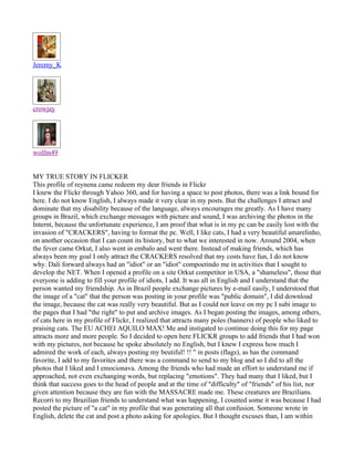 Jeremy_K




crowjay




wolfm49


MY TRUE STORY IN FLICKER
This profile of reynena came redeem my dear friends in Flickr
I knew the Flickr through Yahoo 360, and for having a space to post photos, there was a link bound for
here. I do not know English, I always made it very clear in my posts. But the challenges I attract and
dominate that my disability because of the language, always encourages me greatly. As I have many
groups in Brazil, which exchange messages with picture and sound, I was archiving the photos in the
Internt, because the unfortunate experience, I am proof that what is in my pc can be easily lost with the
invasion of "CRACKERS", having to format the pc. Well, I like cats, I had a very beautiful amarelinho,
on another occasion that I can count its history, but to what we interested in now. Around 2004, when
the fever came Orkut, I also went in embalo and went there. Instead of making friends, which has
always been my goal I only attract the CRACKERS resolved that my costs have fun, I do not know
why. Dali forward always had an "idiot" or an "idiot" compoetindo me in activities that I sought to
develop the NET. When I opened a profile on a site Orkut competitor in USA, a "shameless", those that
everyone is adding to fill your profile of idiots, I add. It was all in English and I understand that the
person wanted my friendship. As in Brazil people exchange pictures by e-mail easily, I understood that
the image of a "cat" that the person was posting in your profile was "public domain", I did download
the image, because the cat was really very beautiful. But as I could not leave on my pc I subi image to
the pages that I had "the right" to put and archive images. As I began posting the images, among others,
of cats here in my profile of Flickr, I realized that attracts many poles (banners) of people who liked to
praising cats. The EU ACHEI AQUILO MAX! Me and instigated to continue doing this for my page
attracts more and more people. So I decided to open here FLICKR groups to add friends that I had won
with my pictures, not because he spoke absolutely no English, but I knew I express how much I
admired the work of each, always posting my beutiful! !! " in posts (flags), as has the command
favorite, I add to my favorites and there was a command to send to my blog and so I did to all the
photos that I liked and I emocionava. Among the friends who had made an effort to understand me if
approached, not even exchanging words, but replacing "emotions". They had many that I liked, but I
think that success goes to the head of people and at the time of "difficulty" of "friends" of his list, nor
given attention because they are fun with the MASSACRE made me. These creatures are Brazilians.
Recorri to my Brazilian friends to understand what was happening, I counted some it was because I had
posted the picture of "a cat" in my profile that was generating all that confusion. Someone wrote in
English, delete the cat and post a photo asking for apologies. But I thought excuses than, I am within
 