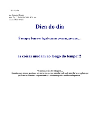 Dica do dia

De: Antonio Renato
Data: Ter, 7 de Jul de 2009 4:28 pm
Assunto: Dica do dia




                                  Dica do dia
             É sempre bom ser legal com as pessoas, porque.....




            as coisas mudam ao longo do tempo!!!


                                  "Nunca desvalorize ninguém...
      Guarde cada pessoa perto do seu coração, porque um dia você pode acordar e perceber que
            perdeu um diamante enquanto estava muito ocupado colecionando pedras."
 