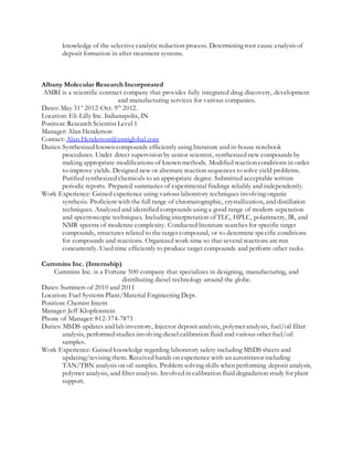 knowledge of the selective catalyticreduction process. Determining root cause analysis of
deposit formation in after treatment systems.
Albany Molecular Research Incorporated
AMRI is a scientific contract company that provides fully integrated drug discovery, development
and manufacturing services for various companies.
Dates: May 31st
2012-Oct. 9th
2012.
Location: Eli-Lilly Inc. Indianapolis, IN
Position: Research Scientist Level 1
Manager: Alan Henderson
Contact: Alan.Henderson@amriglobal.com
Duties: Synthesized known compounds efficiently using literature and in-house notebook
procedures. Under direct supervision by senior scientist, synthesized new compounds by
making appropriate modifications of known methods. Modified reaction conditions in order
to improve yields. Designed new or alternate reaction sequences to solve yield problems.
Purified synthesized chemicals to an appropriate degree. Submitted acceptable written
periodic reports. Prepared summaries of experimental findings reliably and independently.
Work Experience: Gained experience using various laboratory techniques involving organic
synthesis. Proficient with the full range of chromatographic, crystallization, and distillation
techniques. Analyzed and identified compounds using a good range of modern separation
and spectroscopic techniques. Including interpretation of TLC, HPLC, polarimetry, IR, and
NMR spectra of moderate complexity. Conducted literature searches for specific target
compounds, structures related to the target compound, or to determine specific conditions
for compounds and reactions. Organized work time so that several reactions are run
concurrently. Used time efficiently to produce target compounds and perform other tasks.
Cummins Inc. (Internship)
Cummins Inc. is a Fortune 500 company that specializes in designing, manufacturing, and
distributing diesel technology around the globe.
Dates: Summers of 2010 and 2011
Location: Fuel Systems Plant/Material Engineering Dept.
Position: Chemist Intern
Manager: Jeff Klopfenstein
Phone of Manager: 812-374-7873
Duties: MSDS updates and lab inventory, Injector deposit analysis, polymer analysis, fuel/oil filter
analysis, performed studies involving diesel calibration fluid and various other fuel/oil
samples.
Work Experience: Gained knowledge regarding laboratory safety including MSDS sheets and
updating/revising them. Received hands on experience with an autotitrator including
TAN/TBN analysis on oil samples. Problem solving skills when performing deposit analysis,
polymer analysis, and filter analysis. Involved in calibration fluid degradation study for plant
support.
 