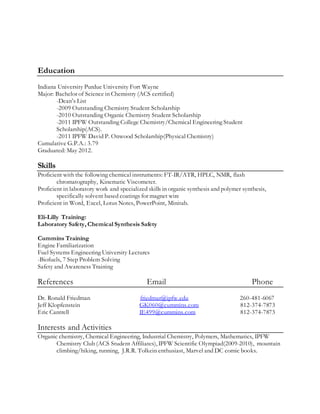 Education
Indiana University Purdue University Fort Wayne
Major: Bachelor of Science in Chemistry (ACS certified)
-Dean’s List
-2009 Outstanding Chemistry Student Scholarship
-2010 Outstanding Organic Chemistry Student Scholarship
-2011 IPFW Outstanding College Chemistry/Chemical Engineering Student
Scholarship(ACS).
-2011 IPFW David P. Onwood Scholarship(Physical Chemistry)
Cumulative G.P.A.: 3.79
Graduated: May 2012.
Skills
Proficient with the following chemical instruments: FT-IR/ATR, HPLC, NMR, flash
chromatography, Kinematic Viscometer.
Proficient in laboratory work and specialized skills in organic synthesis and polymer synthesis,
specifically solvent based coatings for magnet wire
Proficient in Word, Excel, Lotus Notes, PowerPoint, Minitab.
Eli-Lilly Training:
Laboratory Safety, Chemical Synthesis Safety
Cummins Training
Engine Familiarization
Fuel Systems Engineering University Lectures
-Biofuels, 7 Step Problem Solving
Safety and Awareness Training
References Email Phone
Dr. Ronald Friedman friedmar@ipfw.edu 260-481-6067
Jeff Klopfenstein GK060@cummins.com 812-374-7873
Eric Cantrell IE499@cummins.com 812-374-7873
Interests and Activities
Organic chemistry, Chemical Engineering, Industrial Chemistry, Polymers, Mathematics, IPFW
Chemistry Club (ACS Student Affiliates), IPFW Scientific Olympiad(2009-2010), mountain
climbing/hiking, running, J.R.R. Tolkein enthusiast, Marvel and DC comic books.
 