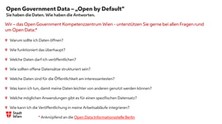 Open Government Data – „Open by Default“
Sie haben die Daten. Wie haben die Antworten.
Wir – das Open Government Kompetenzzentrum Wien - unterstützen Sie gerne bei allen Fragen rund
um Open Data:*
Warum sollte ich Daten öffnen?
Wie funktioniert das überhaupt?
Welche Daten darf ich veröffentlichen?
Wie sollten offene Datensätze strukturiert sein?
Welche Daten sind für die Öffentlichkeit am interessantesten?
Was kann ich tun, damit meine Daten leichter von anderen genutzt werden können?
Welche möglichen Anwendungen gibt es für einen spezifischen Datensatz?
Wie kann ich die Veröffentlichung in meine Arbeitsabläufe integrieren?
* Anknüpfend an die Open Data Informationsstelle Berlin
.
 