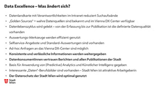 Data Excellence – Was ändert sich?
.
• Datenlandkarte mit Verantwortlichkeiten im Intranet reduziert Suchaufwände
• „Golden Sources“ = wahre Datenquellen sind bekannt und im Vienna DX Center verfügbar
• Datenlebenszyklus wird gelebt – von der Erfassung bis zur Publikation ist die definierte Datenqualität
vorhanden
• Auswertungs-Werkzeuge werden effizient genutzt
• Selfservice-Angebote und Standard-Auswertungen sind vorhanden
• Ad-hoc Anfragen an das Vienna DX-Center sind möglich
• Konsistente und verlässliche Informationen werden weitergegeben
• DatenkonsumentInnen vertrauen Berichten und allen Publikationen der Stadt
• Basis für Anwendung von (Predictive) Analytics und Künstlicher Intelligenz gegeben
• Interessante „Daten“-Berufsbilder sind vorhanden – Stadt Wien ist attraktive Arbeitgeberin
• Der Datenschatz der Stadt Wien wird optimal genutzt
 
