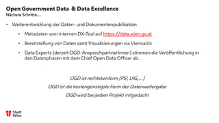 Open Government Data & Data Excellence
Nächste Schritte…
• Weiterentwicklung der Daten- und Dokumentenpublikation
• Metadaten vom internen DX-Tool auf https://data.wien.gv.at
• Bereitstellung von Daten samt Visualisierungen via ViennaViz
• Data Experts (derzeit OGD-AnsprechpartnerInnen) stimmen die Veröffentlichung in
den Datenphasen mit dem Chief Open Data Officer ab.
OGD ist rechtskonform (PSI, UIG,…)
OGD ist die kostengünstigste Form der Datenweitergabe
OGD wird bei jedem Projekt mitgedacht
.
 