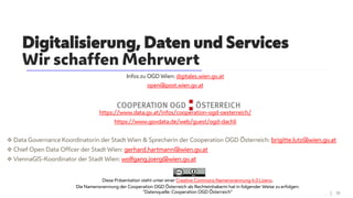 Diese Präsentation steht unter einer Creative Commons Namensnennung 4.0 Lizenz.
Die Namensnennung der Cooperation OGD Österreich als Rechteinhaberin hat in folgender Weise zu erfolgen:
"Datenquelle: Cooperation OGD Österreich"
Infos zu OGD Wien: digitales.wien.gv.at
open@post.wien.gv.at
https://www.data.gv.at/infos/cooperation-ogd-oesterreich/
https://www.govdata.de/web/guest/ogd-dachli
 Data Governance Koordinatorin der Stadt Wien & Sprecherin der Cooperation OGD Österreich: brigitte.lutz@wien.gv.at
 Chief Open Data Officer der Stadt Wien: gerhard.hartmann@wien.gv.at
 ViennaGIS-Koordinator der Stadt Wien: wolfgang.joerg@wien.gv.at
Digitalisierung, Daten und Services
Wir schaffen Mehrwert
. | 19
 