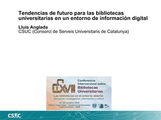 Tendencias de futuro para las bibliotecas
universitarias en un entorno de información digital
Lluís Anglada
CSUC (Consorci de Serveis Universitaris de Catalunya)
 