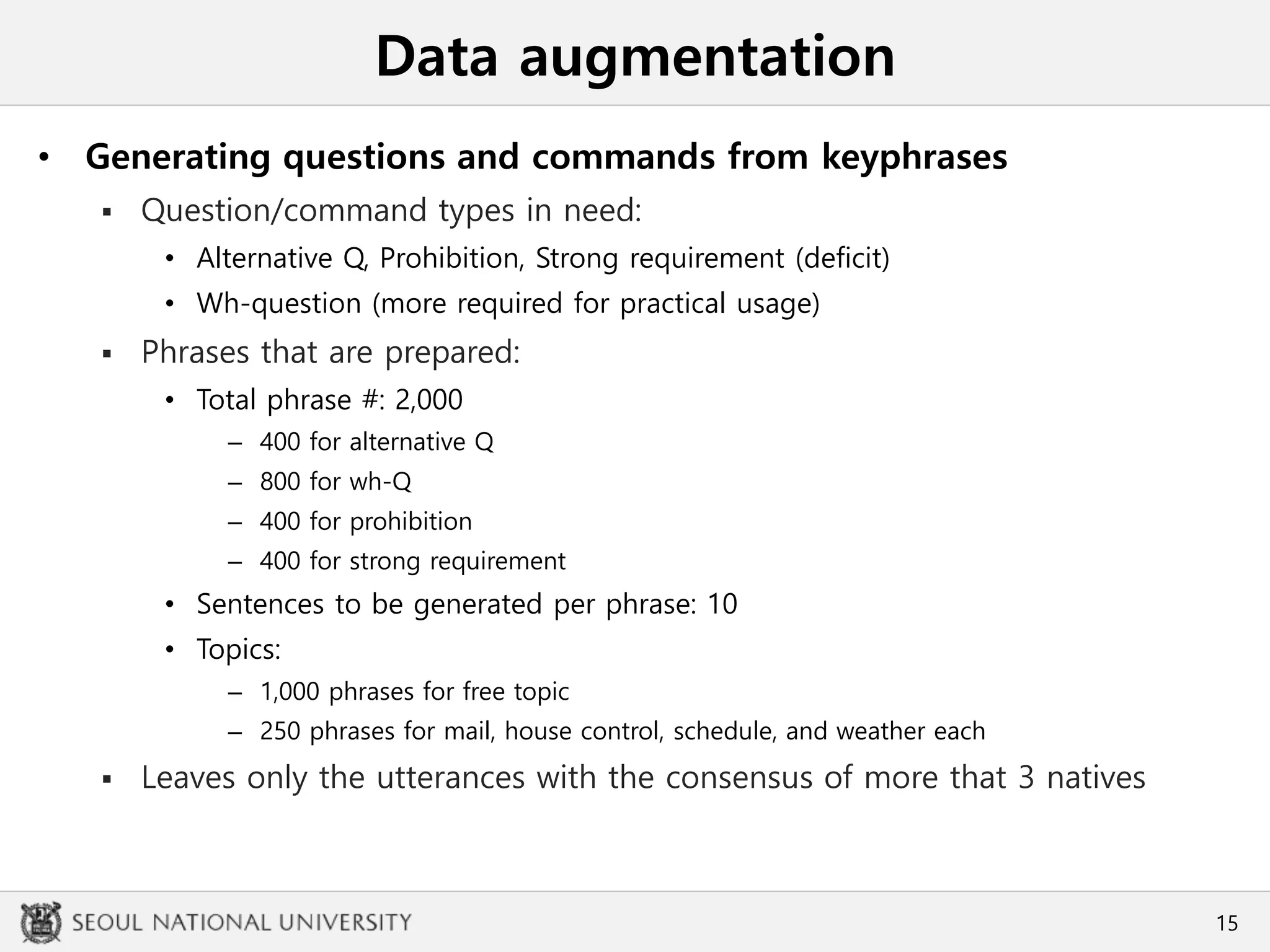 Data augmentation
• Generating questions and commands from keyphrases
 Question/command types in need:
• Alternative Q, Prohibition, Strong requirement (deficit)
• Wh-question (more required for practical usage)
 Phrases that are prepared:
• Total phrase #: 2,000
– 400 for alternative Q
– 800 for wh-Q
– 400 for prohibition
– 400 for strong requirement
• Sentences to be generated per phrase: 10
• Topics:
– 1,000 phrases for free topic
– 250 phrases for mail, house control, schedule, and weather each
 Leaves only the utterances with the consensus of more that 3 natives
15
 