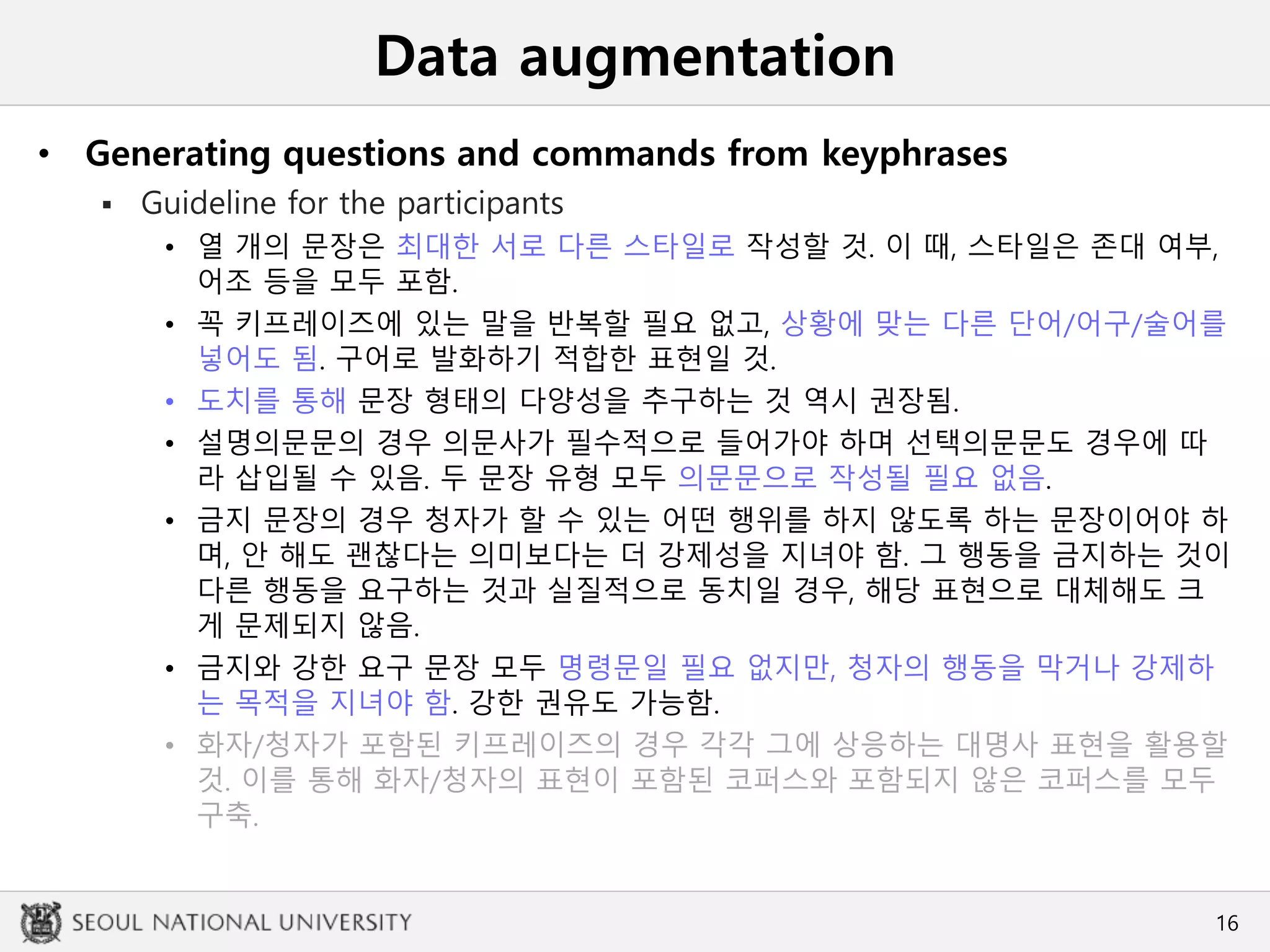 Data augmentation
• Generating questions and commands from keyphrases
 Guideline for the participants
• 열 개의 문장은 최대한 서로 다른 스타일로 작성할 것. 이 때, 스타일은 존대 여부,
어조 등을 모두 포함.
• 꼭 키프레이즈에 있는 말을 반복할 필요 없고, 상황에 맞는 다른 단어/어구/술어를
넣어도 됨. 구어로 발화하기 적합한 표현일 것.
• 도치를 통해 문장 형태의 다양성을 추구하는 것 역시 권장됨.
• 설명의문문의 경우 의문사가 필수적으로 들어가야 하며 선택의문문도 경우에 따
라 삽입될 수 있음. 두 문장 유형 모두 의문문으로 작성될 필요 없음.
• 금지 문장의 경우 청자가 할 수 있는 어떤 행위를 하지 않도록 하는 문장이어야 하
며, 안 해도 괜찮다는 의미보다는 더 강제성을 지녀야 함. 그 행동을 금지하는 것이
다른 행동을 요구하는 것과 실질적으로 동치일 경우, 해당 표현으로 대체해도 크
게 문제되지 않음.
• 금지와 강한 요구 문장 모두 명령문일 필요 없지만, 청자의 행동을 막거나 강제하
는 목적을 지녀야 함. 강한 권유도 가능함.
• 화자/청자가 포함된 키프레이즈의 경우 각각 그에 상응하는 대명사 표현을 활용할
것. 이를 통해 화자/청자의 표현이 포함된 코퍼스와 포함되지 않은 코퍼스를 모두
구축.
16
 