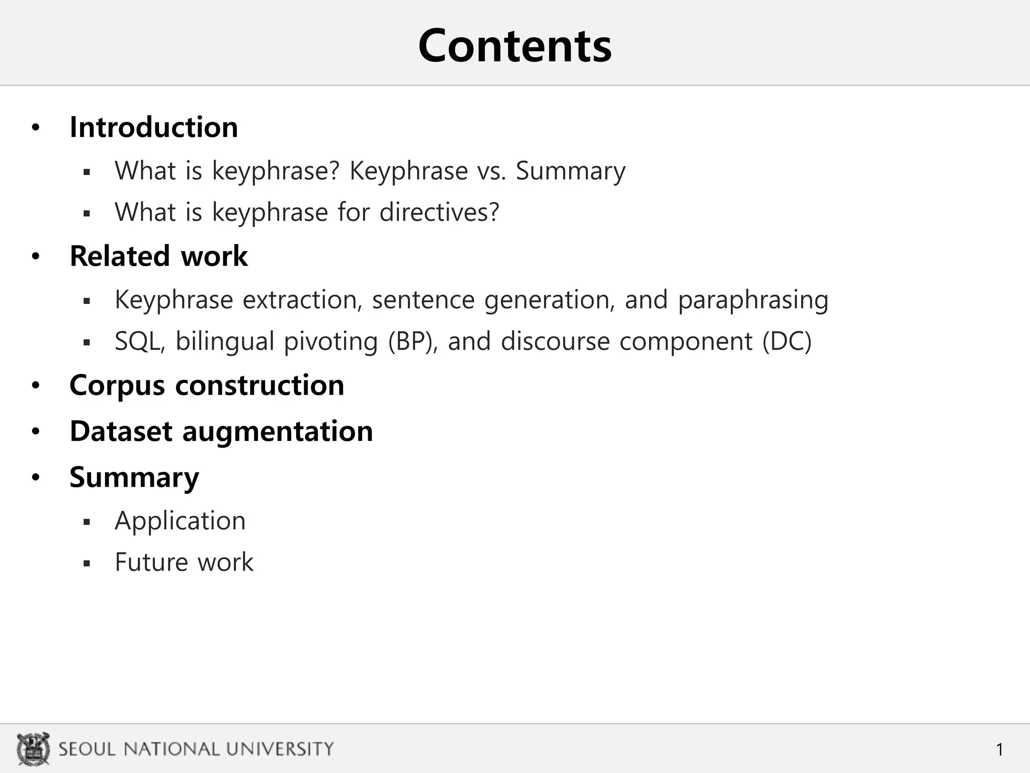 Contents
• Introduction
 What is keyphrase? Keyphrase vs. Summary
 What is keyphrase for directives?
• Related work
 Keyphrase extraction, sentence generation, and paraphrasing
 SQL, bilingual pivoting (BP), and discourse component (DC)
• Corpus construction
• Dataset augmentation
• Summary
 Application
 Future work
1
 