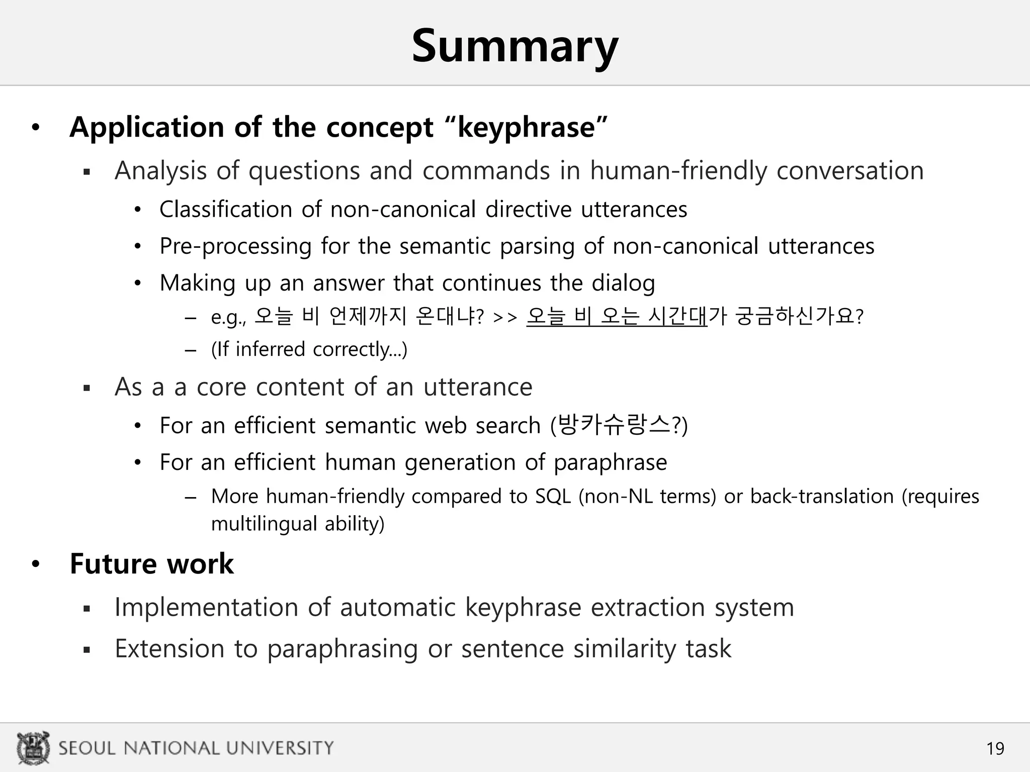 Summary
• Application of the concept “keyphrase”
 Analysis of questions and commands in human-friendly conversation
• Classification of non-canonical directive utterances
• Pre-processing for the semantic parsing of non-canonical utterances
• Making up an answer that continues the dialog
– e.g., 오늘 비 언제까지 온대냐? >> 오늘 비 오는 시간대가 궁금하신가요?
– (If inferred correctly...)
 As a a core content of an utterance
• For an efficient semantic web search (방카슈랑스?)
• For an efficient human generation of paraphrase
– More human-friendly compared to SQL (non-NL terms) or back-translation (requires
multilingual ability)
• Future work
 Implementation of automatic keyphrase extraction system
 Extension to paraphrasing or sentence similarity task
19
 