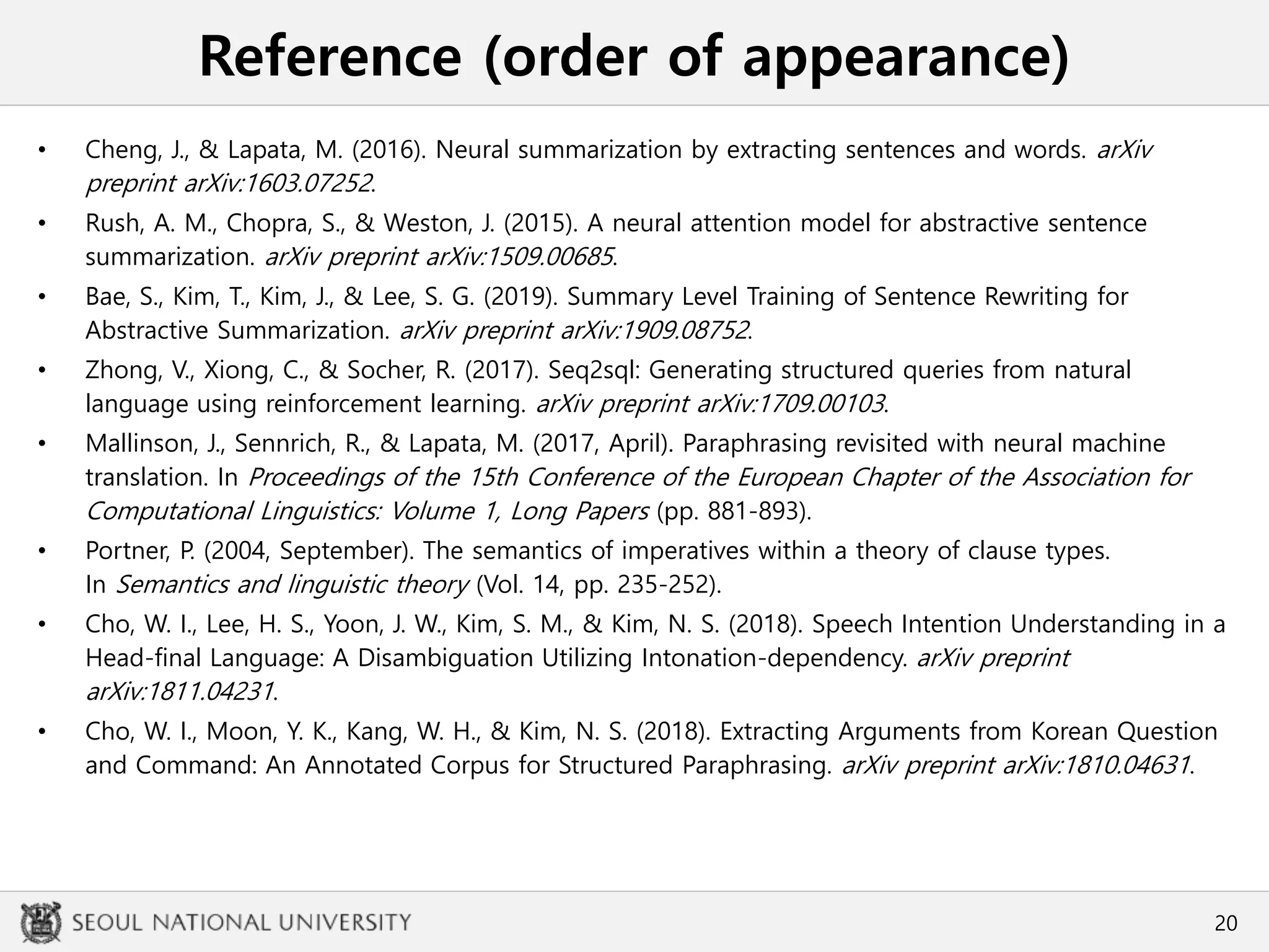 Reference (order of appearance)
• Cheng, J., & Lapata, M. (2016). Neural summarization by extracting sentences and words. arXiv
preprint arXiv:1603.07252.
• Rush, A. M., Chopra, S., & Weston, J. (2015). A neural attention model for abstractive sentence
summarization. arXiv preprint arXiv:1509.00685.
• Bae, S., Kim, T., Kim, J., & Lee, S. G. (2019). Summary Level Training of Sentence Rewriting for
Abstractive Summarization. arXiv preprint arXiv:1909.08752.
• Zhong, V., Xiong, C., & Socher, R. (2017). Seq2sql: Generating structured queries from natural
language using reinforcement learning. arXiv preprint arXiv:1709.00103.
• Mallinson, J., Sennrich, R., & Lapata, M. (2017, April). Paraphrasing revisited with neural machine
translation. In Proceedings of the 15th Conference of the European Chapter of the Association for
Computational Linguistics: Volume 1, Long Papers (pp. 881-893).
• Portner, P. (2004, September). The semantics of imperatives within a theory of clause types.
In Semantics and linguistic theory (Vol. 14, pp. 235-252).
• Cho, W. I., Lee, H. S., Yoon, J. W., Kim, S. M., & Kim, N. S. (2018). Speech Intention Understanding in a
Head-final Language: A Disambiguation Utilizing Intonation-dependency. arXiv preprint
arXiv:1811.04231.
• Cho, W. I., Moon, Y. K., Kang, W. H., & Kim, N. S. (2018). Extracting Arguments from Korean Question
and Command: An Annotated Corpus for Structured Paraphrasing. arXiv preprint arXiv:1810.04631.
20
 