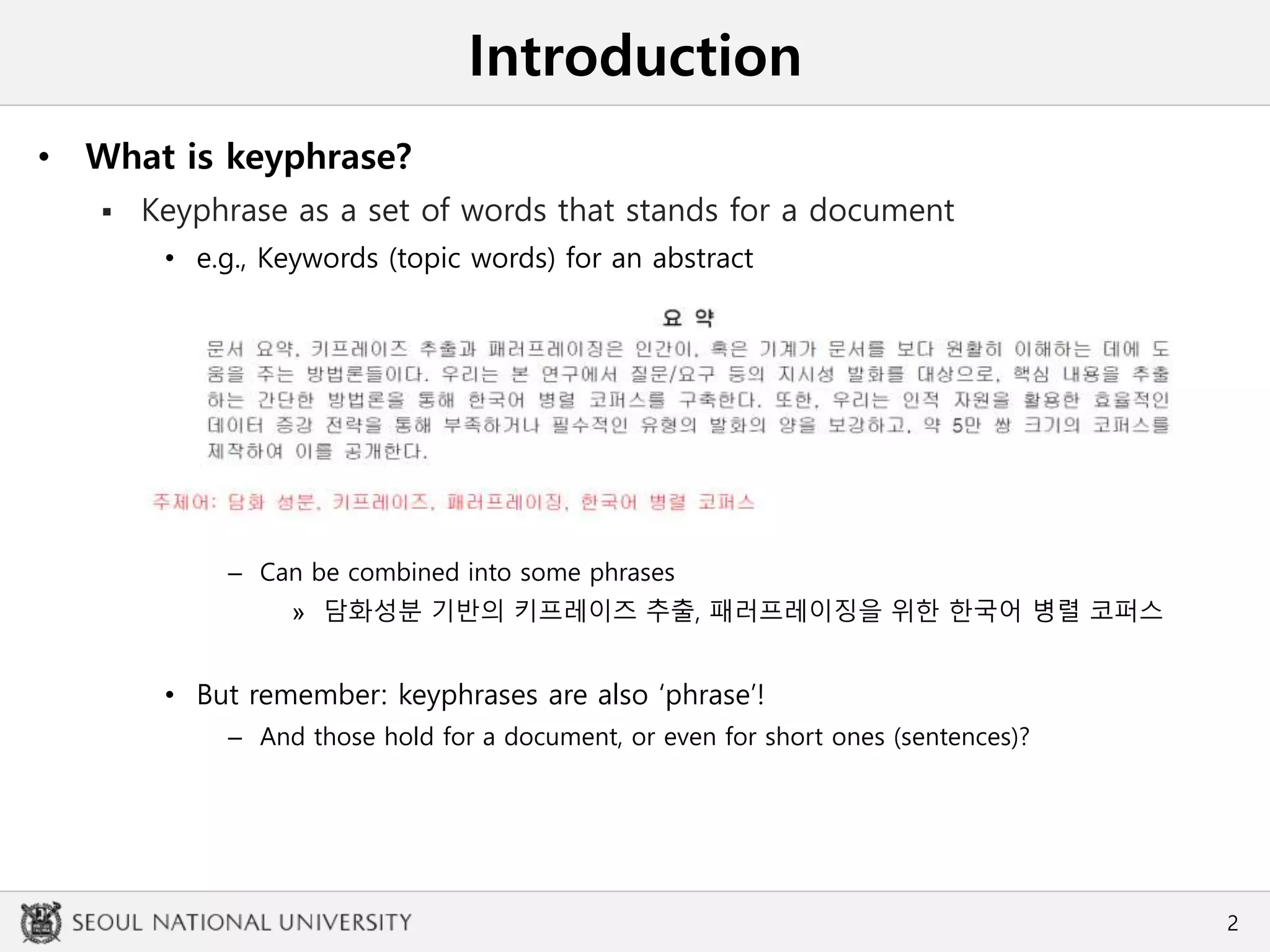 Introduction
• What is keyphrase?
 Keyphrase as a set of words that stands for a document
• e.g., Keywords (topic words) for an abstract
– Can be combined into some phrases
» 담화성분 기반의 키프레이즈 추출, 패러프레이징을 위한 한국어 병렬 코퍼스
• But remember: keyphrases are also ‘phrase’!
– And those hold for a document, or even for short ones (sentences)?
2
 