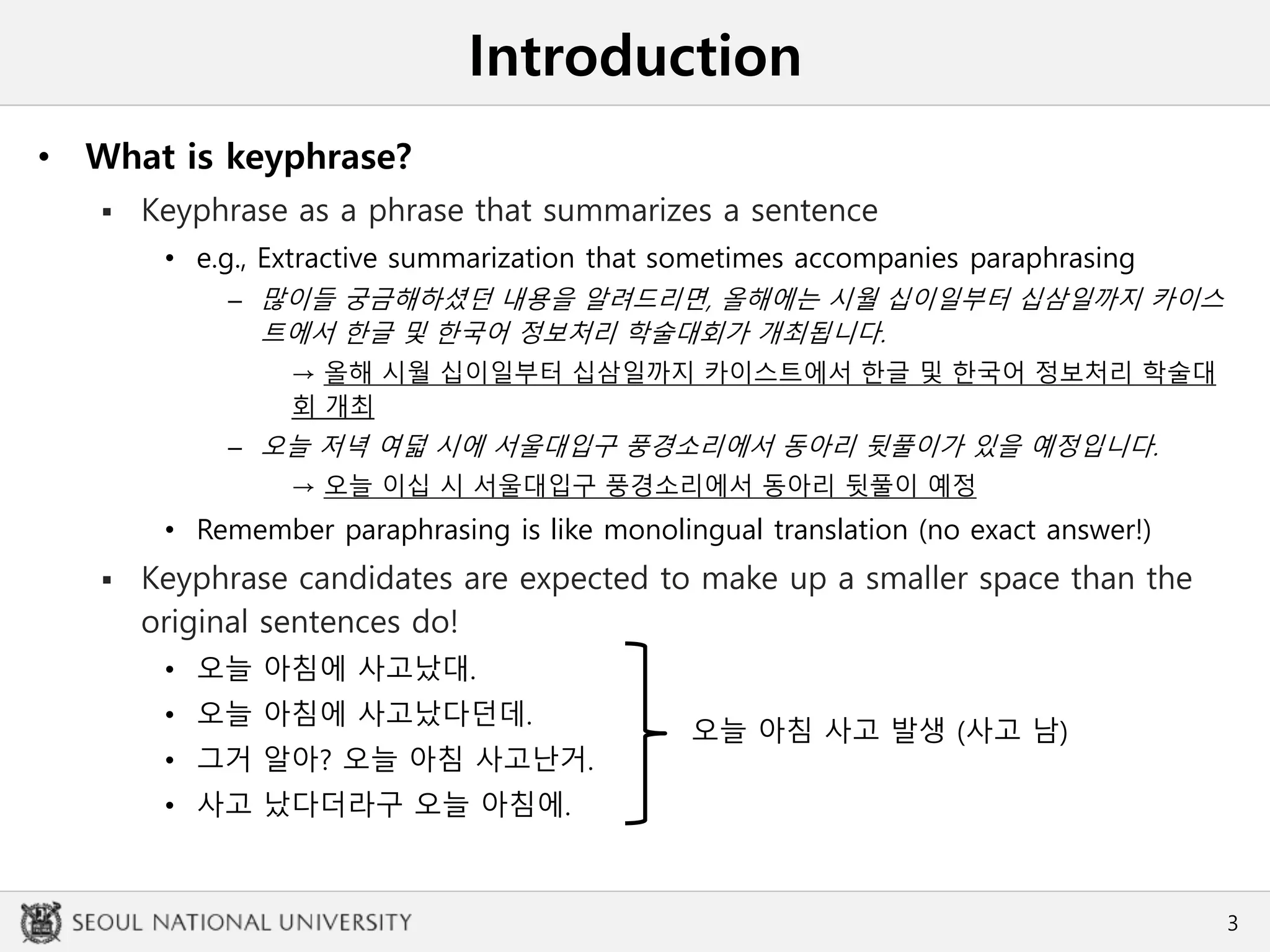 Introduction
• What is keyphrase?
 Keyphrase as a phrase that summarizes a sentence
• e.g., Extractive summarization that sometimes accompanies paraphrasing
– 많이들 궁금해하셨던 내용을 알려드리면, 올해에는 시월 십이일부터 십삼일까지 카이스
트에서 한글 및 한국어 정보처리 학술대회가 개최됩니다.
→ 올해 시월 십이일부터 십삼일까지 카이스트에서 한글 및 한국어 정보처리 학술대
회 개최
– 오늘 저녁 여덟 시에 서울대입구 풍경소리에서 동아리 뒷풀이가 있을 예정입니다.
→ 오늘 이십 시 서울대입구 풍경소리에서 동아리 뒷풀이 예정
• Remember paraphrasing is like monolingual translation (no exact answer!)
 Keyphrase candidates are expected to make up a smaller space than the
original sentences do!
• 오늘 아침에 사고났대.
• 오늘 아침에 사고났다던데.
• 그거 알아? 오늘 아침 사고난거.
• 사고 났다더라구 오늘 아침에.
3
오늘 아침 사고 발생 (사고 남)
 