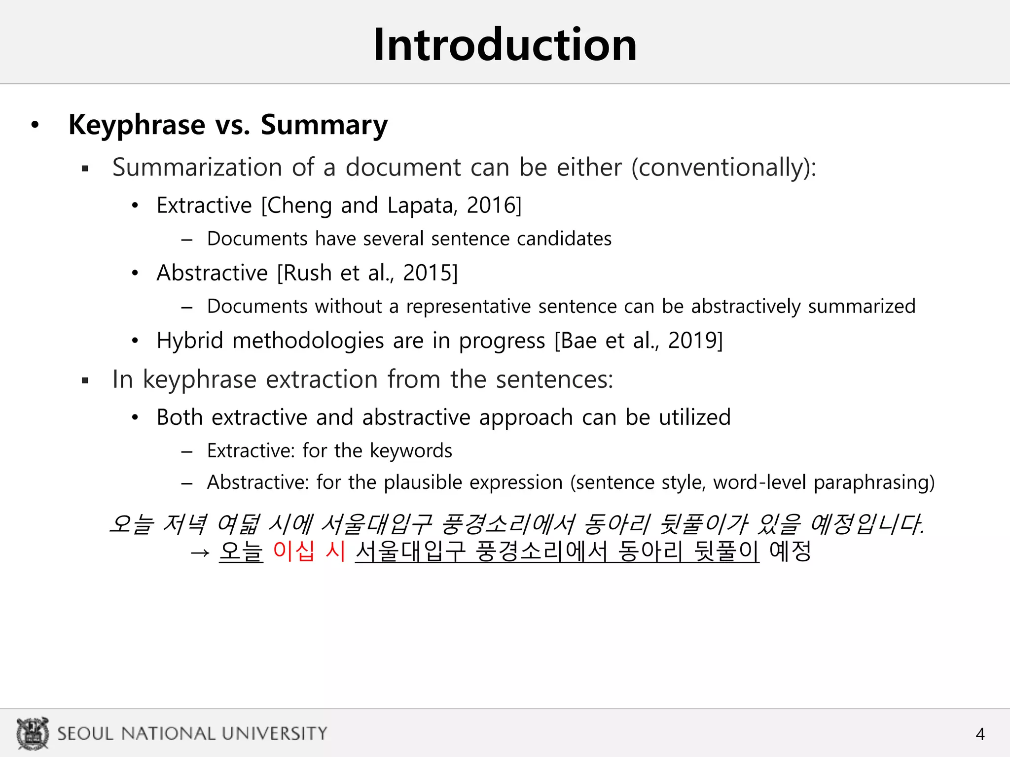 Introduction
• Keyphrase vs. Summary
 Summarization of a document can be either (conventionally):
• Extractive [Cheng and Lapata, 2016]
– Documents have several sentence candidates
• Abstractive [Rush et al., 2015]
– Documents without a representative sentence can be abstractively summarized
• Hybrid methodologies are in progress [Bae et al., 2019]
 In keyphrase extraction from the sentences:
• Both extractive and abstractive approach can be utilized
– Extractive: for the keywords
– Abstractive: for the plausible expression (sentence style, word-level paraphrasing)
4
오늘 저녁 여덟 시에 서울대입구 풍경소리에서 동아리 뒷풀이가 있을 예정입니다.
→ 오늘 이십 시 서울대입구 풍경소리에서 동아리 뒷풀이 예정
 