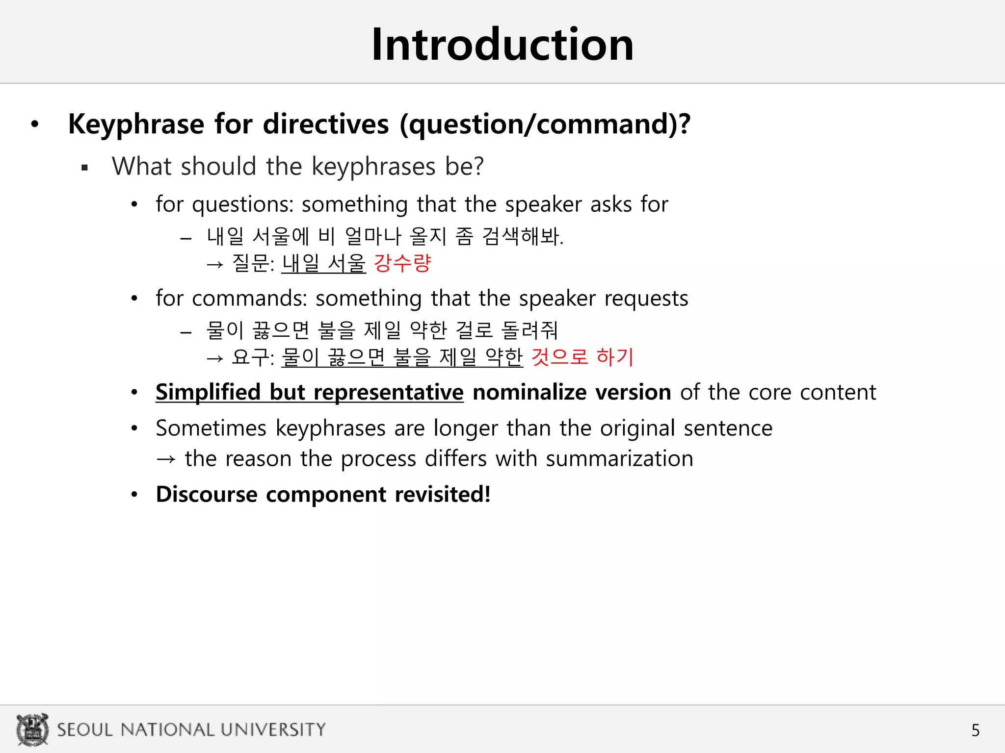 Introduction
• Keyphrase for directives (question/command)?
 What should the keyphrases be?
• for questions: something that the speaker asks for
– 내일 서울에 비 얼마나 올지 좀 검색해봐.
→ 질문: 내일 서울 강수량
• for commands: something that the speaker requests
– 물이 끓으면 불을 제일 약한 걸로 돌려줘
→ 요구: 물이 끓으면 불을 제일 약한 것으로 하기
• Simplified but representative nominalize version of the core content
• Sometimes keyphrases are longer than the original sentence
→ the reason the process differs with summarization
• Discourse component revisited!
5
 