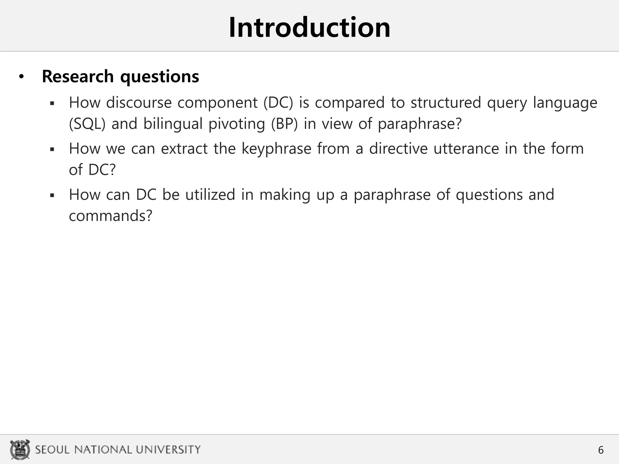 Introduction
• Research questions
 How discourse component (DC) is compared to structured query language
(SQL) and bilingual pivoting (BP) in view of paraphrase?
 How we can extract the keyphrase from a directive utterance in the form
of DC?
 How can DC be utilized in making up a paraphrase of questions and
commands?
6
 