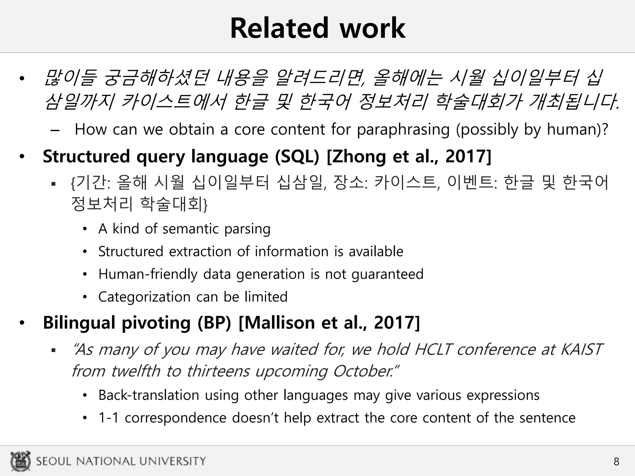 Related work
• 많이들 궁금해하셨던 내용을 알려드리면, 올해에는 시월 십이일부터 십
삼일까지 카이스트에서 한글 및 한국어 정보처리 학술대회가 개최됩니다.
– How can we obtain a core content for paraphrasing (possibly by human)?
• Structured query language (SQL) [Zhong et al., 2017]
 {기간: 올해 시월 십이일부터 십삼일, 장소: 카이스트, 이벤트: 한글 및 한국어
정보처리 학술대회}
• A kind of semantic parsing
• Structured extraction of information is available
• Human-friendly data generation is not guaranteed
• Categorization can be limited
• Bilingual pivoting (BP) [Mallison et al., 2017]
 “As many of you may have waited for, we hold HCLT conference at KAIST
from twelfth to thirteens upcoming October.”
• Back-translation using other languages may give various expressions
• 1-1 correspondence doesn’t help extract the core content of the sentence
8
 