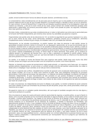 La Sucesión Presidencial en 1910. Francisco I. Madero


pueblo, tomará la determinación heroica de abdicar del poder absoluto, sometiéndose á la ley.

Lo comprendemos; estas consideraciones son de poco peso para la mayoría, que no cree posible una lucha electoral; pero
nosotros hablamos para el caso de que el pueblo despierte y se levante enérgico y decidido á hacer uso de sus derechos.
En caso contrario, no será el General Díaz ni ninguno de sus indicados sucesores quienes lo han de despertar y hacer que
reclame sus derechos, y esto por la razón misma de las cosas, porque siempre han existido tendencias opuestas entre
gobernantes y gobernados; los primeros procurando adquirir la mayor suma posible de poder; los segundos, limitándolo
para mejor garantizar su libertad.

De todos modos, comprendernos que estas consideraciones por sí solas no demuestran que ahora sea la oportunidad para
la formación del Partido Independiente; pero tenemos otras razones muy atendibles que pasarnos á exponer.

Organizándose este partido antes de las elecciones de 1910, se tendría la seguridad de que quienes ingresaran á su seno,
por la razón misma de las cosas, serían demócratas verdaderos, partidarios sinceros de la noreelección, elementos
completamente sanos, hombres de gran energía, de verdadero valor civil y de ideales bien definidos.

Efectivamente, en las actuales circunstancias, no podrán ingresar otra clase de personas á este partido, porque la
generalidad considera temerario intentar la formación de una agrupación oposicionista, así es que los promotores que lo
encabecen, necesitan tener un valor poco común en las actuales condiciones porque atraviesa el país; además, á nadie se
le ocurrirá ingresar á éste por ambición personal, pues sería mucho más fácil obtener un puesto en la actual administración
haciendo las declaraciones de los incondicionales ó capitulando oportunamente; mientras que el Partido Independiente tiene
muy pocas y lejanas probabilidades de triunfar, al menos según el criterio dominante. Este partido, por su audacia en
haberse opuesto á la reelección del General Díaz y por su valor y patriotismo en despertar la opinión pública, tendría
siempre un gran prestigio en la Nación, pues aun que fuera derrotado en la primera lucha, su influencia en los destinos del
país sería grande en un futuro no lejano.

En cambio, si se espera la muerte del General Díaz para organizar este partido, desde luego será mucho más difícil
formarlo, porque sería ilógico que antes de saber como se comportaría su sucesor, se le hiciera oposición.

Además, la impresión que causara tal acontecimiento nadie puede preverla, y si seguimos como hasta aquí, sin organizar
partidos políticos independientes, no será remoto un conflicto armado entre los dos partidos reeleccionistas, los cuales si
desde ahora no desplegan mayor actividad, es tan sólo por temor al General Díaz.

Pero aun no surgiendo este conflicto, indudablemente el partido de oposición sería encabezado desde luego por uno de los
dos bandos actuales, por el que no reciba como herencia el poder. Este, para prestigiarse proclamará los principios
democráticos y hará al país las promesas más seductoras; y no habiendo otro partido prestigiado, se afiliarán á él todos los
elementos independientes. El gran inconveniente de esto consistirá en que quienes encabecen el partido no sean
verdaderos demócratas, ni sinceros antirreeleccionistas, y sólo proclamarán esos principios para hacerse de partidarios,
pero los olvidarán al día siguiente de llegar al poder, como tantos de ellos olvidan al día siguiente las solemnes protestas
que hacen de cumplir la ley.

En estas circunstancias, los independientes de buena fe afiliados á ese partido, no tendrán la libertad de acción suficiente
para hacer respetar el pacto que entrañaban las promesas del jefe del partido, porque éste, siendo personalista, tendrá que
resentirse de su origen.

No pasará lo mismo con un verdadero partido democrático, del cual surgirá el candidato escogido entre los más dignos y
cuya fuerza estribará en su partido.

Otra circunstancia en apoyo de nuestra afirmación sobre la oportunidad de organizar un partido político, es que la Nación lo
desea, como se puede comprobar por los movimientos electorales en algunos Estados, en los cuales ha tomado parte activa
el pueblo, y aunque éstos fracasaron, han dejado en los ánimos el fermento de la libertad y todos. están ansiosos por
renovar la lucha. Lo demuestran las grandiosas asociaciones de obreros, cuyo fin ostensible es el mutualismo, pero cuya
secreta tendencia es la reivindicación de los derechos de ciudadano, y también la Asociación de Periodistas, que
aparentemente persigue la unión, y cuyo verdadero móvil es el anhelo de libertad, el deseo de volver á la ley su prestigio y
el ardor por combatir en el campo de la democracia. Este anhelo se siente por toda la República y se ha manifestado. en
multitud de folletos, opúsculos, libros, periódicos nuevos que defienden con más ó menos vigor la gran idea de que es
indispensable la lucha electoral Este libro obedece al mismo móvil, pues creemos, como todo el elemento pensador de la
República, que ahora se nos presenta el momento oportuno para la reivindicación de nuestros derechos, que atravesamos
por el período histórico de más_ trascendencia para los destinos de la patria, y que sobre nosotros, los de la nueva
generación, pesa una responsabilidad enorme. ¿Veremos perder con criminal indiferentismo la preciosa herencia que nos
legaron nuestros antepasados, ó valerosamente lucharemos por reconquistarla? Esa es la pregunta que habremos de
contestar ante la historia.

Por todas estas circunstancias, opinamos que ha llegado el momento solemne en que debemos organizarnos en partidos
Biblioteca del Político.                                                                        INEP AC
 
