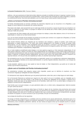 La Sucesión Presidencial en 1910. Francisco I. Madero


políticos, y los que acariciamos el ideal democrático debemos proceder sin pérdida de tiempo á organizar nuestras fuerzas,
á fin de que, llegado el día de las elecciones presidenciales, nuestro partido esté ramificado por toda la República y estemos
en condiciones de luchar. Esa lucha será salvadora, aun en el caso de que nuestro partido resulte derrotado.

¿Cómo se formará el Partido Antireeleccionista?
El Partido Antireeleccionista se formará uniéndose los elementos dispersos que se encuentran en la República y que
abrigan el mismo ideal de la reivindicación de nuestros derechos.

Para lograr este objeto, será conveniente que en cada lugar donde se encuentre un grupo de personas que simpaticen con
la idea, se organicen en Club Político, se pongan en relación con los demás de la mismo índole y procuren propagar sus
ideas por medio de la prensa.

La organización de Clubs aislados sólo servirá para principiar los trabajos y todos ellos deberán unirse á fin de formar en
cada Estado un núcleo con su Club Central Director.

A su vez los Clubs Centrales de los Estados se pondrán de acuerdo para nombrar en la capital de la República un Comité
Directivo que sirva de centro y dirija los trabajos del partido,

Este Comité Directivo deberá ser integrado por los miembros más enérgicos y adictos al partido, pues tendrá que
desempeñar un papel importantísimo. Su misión será mandar delegaciones á los Estados en donde no existan Clubs
Democráticos, á fin de instalarlos, hacer propaganda activa por la prensa y convocar á una Gran Convención Electoral
cuando lo crea oportuno, á fin de que en ella se acuerde definitivamente el programa político del Partido, y se elijan los
candidatos para Presidente, Vicepresidente y Magistrados.

De un modo notable se simplificarán estos trabajos, si en esta capital se organiza un Club netamente independiente. En tal
caso podrían adherirse ó aliarse á él todos los Clubs independientes de la República, aunque hubiera alguna diferencia en
los principios proclamados por cada uno, porque actualmente el único que todos debemos perseguir, es despertar el espíritu
público y organizar un poderoso partido independiente, que lleve savia nueva á las esferas del Gobierno y ocasione una
vigorosa reacción, á fin de que la ley sea respetada por todos y la voluntad nacional logre imponerse.

No aconsejamos que se unan al Partido Democrático ya organizado, porque no lo consideramos netamente independiente,
por ser sus directores miembros de la actual administración, lo cual les impedirá defender eficazmente y con energía los
intereses del pueblo.

A este propósito, sabemos que en esta capital se trata de instalar un Club Independiente, que podrá ser el núcleo del
Partido cuya formación proponemos.

¿Quién será el Candidato del Partido Antireeleccionista?
No pretendemos contestar esta pregunta, porque sería imposible, puesto que en definitiva la resolverá una Gran
Convención integrada por delegados de toda la República.

Sí intentaremos hacer algunas reflexiones que nos parecen pertinentes, sobre todo, para no dejar laguna en este trabajo.

En la Convención Electoral se nombrará por mayoría de votos quién ha de ser el candidato; pero es indudable que la
opinión de la Directiva del Club Central, ó del Comité que se nombre por delegados de los Estados y Distritos de la
República, tendrá gran peso en las determinaciones de la Asamblea, sobre todo si con su actitud digna y enérgica se ha
captado la confianza de los independientes.

Este Comité, que á una gran energía y un gran patriotismo debe unir un criterio recto y desapasionado, habrá de estudiar
con gran calma ese asunto.

Nosotros opinamos que de preferencia debía fijarse el Comité en alguno de los miembros más prominentes de la actual
Administración, siempre que su gestión gubernativa sea una garantía de que respetará la Constitución; pues por lo pronto
no debe desearse otra cosa sino un hombre que respete la ley y que, ya sea por convicciones ó temperamento, sea capaz
de disolver el Congreso, lo cual se conocerá no por sus promesas, sino por sus antecedentes.

Las ventajas de tal política son las siguientes:

Al escoger el Partido Independiente su candidato entre los miembros de la actual administración, demostrará que no lo
guían ambiciones personales ni espíritu de oposición sistemática, lo cual constituirá la mejor prueba de la pureza de sus
intensiones y de su verdadero patriotismo; además, de esta manera se logrará evitar que la campaña asuma un carácter

Biblioteca del Político.                                                                       INEP AC
 