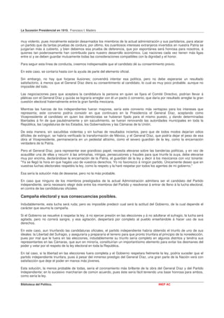 La Sucesión Presidencial en 1910. Francisco I. Madero


muy violento, pues moralmente estarán desarmados los miembros de la actual administración y sus partidarios, para atacar
un partido que da tantas pruebas de cordura; por último, los cuantiosos intereses extranjeros invertidos en nuestra Patria se
juzgarían más á cubierto, y bien debemos esa prueba de deferencia, que por espontánea será honrosa para nosotros, á
quienes tan poderosamente han contribuido para nuestro desarrollo económico. Las naciones cada vez tienen más ligas
entre sí y se deben guardar mutuamente todas las consideraciones compatibles con la dignidad y el honor.

Para seguir esta línea de conducta, creemos indispensable que el candidato dé su consentimiento previo.

En este caso, se contaría hasta con la ayuda de parte del elemento oficial.

Sin embargo, no hay que forjarse ilusiones; convendrá intentar esa política, pero no debe esperarse un resultado
satisfactorio, á menos que el General Díaz diera su consentimiento al candidato, lo cual es muy poco probable. aunque no
imposible del todo.

Las negociaciones para que aceptara la candidatura la persona en quien se fijara el Comité Directivo, podrían llevar á
pláticas con el General Díaz y quizás se lograría arreglar con él un pacto ó convenio, que daría por resultado arreglar la gran
cuestión electoral fraternalmente entre la gran familia mexicana.

Mientras las fuerzas de los independientes fueran mayores, sería este convenio más ventajoso para los intereses que
representa; este convenio podría consistir en que continuara en la Presidencia el General Díaz, aceptando como
Vicepresidente al candidato en quien los demócratas se hubieran fijado para el mismo puesto, y dando determinadas
libertades á fin de que paulatinamente y sin sacudimiento, se fueran renovando las autoridades municipales en toda la
República, las Legislaturas de los Estados, los Gobernadores y las Cámaras de la Unión.

De esta manera, sin sacudidas violentas y sin luchas de resultados inciertos, pero que de todos modos dejarían odios
difíciles de extinguir, se habría verificado la transformación de México, y el General Díaz, que podría dejar el peso de esa
obra al Vicepresidente, permanecería en un pedestal altísimo, como el severo guardián de la ley, como la encarnación
verdadera de la Patria.

Pero el General Díaz, para representar ese grandioso papel, necesita elevarse sobre las banderías políticas, y en vez de
acaudillar una de ellas y recurrir á las artimañas, intrigas, persecusiones y fraudes para que triunfe la suya, debe elevarse
muy por encima, declarándose la encarnación de la Patria, el guardián de la ley y decir á los mexicanos con voz tonante:
"Ya se llegó la hora en que hagáis uso de vuestros derechos. Yo no favorezco á ningún partido. Únicamente deseo que en
vuestras luchas electorales respetéis la ley, como la respeto y la haré respetar por todos los agentes de mi gobierno."

Esa sería la solución más de desearse, pero no la más probable.

En caso que ninguno de los miembros prestigiados de la actual Administración admitiera ser el candidato del Partido
independiente, sería necesario elegir éste entre los miembros del Partido y resolverse á entrar de lleno á la lucha electoral,
en contra de las candidaturas oficiales.

Campaña electoral y sus consecuencias posibles.
Indudablemente, esta lucha será ruda; pero es imposible predecir cual será la actitud del Gobierno, de la cual depende el
carácter que asuma la campaña.

Si el Gobierno se resuelve á respetar la ley, á no ejercer presión en las elecciones y á no adulterar el sufragio, la lucha será
agitada, pero no correrá sangre, y esa agitación, despertará por completo al pueblo enseñándole á hacer uso de sus
derechos.

En este caso, aun triunfando las candidaturas oficiales, el partido independiente habría obtenido el triunfo de uno de sus
ideales: la Libertad del Sufragio, y aseguraría y prepararía el terreno para que pronto triunfara el principio de la noreelección,
pues por mal que le fuera en las elecciones, indudablemente su triunfo sería completo en algunos distritos y tendría sus
representantes en las Cámaras, que aun en minoría, constituirían un importantísimo elemento para evitar los desmanes del
poder y velar por el respeto de la ley electoral en toda la República.

En tal caso, si la libertad en las elecciones fuera completa y el Gobierno respetara fielmente la ley, podría suceder que el
partido independiente triunfara, pues á pesar del inmenso prestigio del General Díaz, una gran parte de la Nación verá con
satisfacción que deje el poder en manos más jóvenes.

Esta solución, la menos probable de todas, sería el coronamiento más brillante de la obra del General Díaz y del Partido
Independiente; en lo sucesivo marcharían de común acuerdo, pues éste sería fácil teniendo una base honrosa para ambos,
como sería la ley.

Biblioteca del Político.                                                                          INEP AC
 