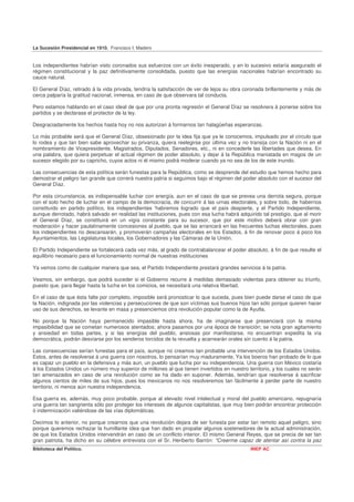 La Sucesión Presidencial en 1910. Francisco I. Madero


Los independientes habrían visto coronados sus esfuerzos con un éxito inesperado, y en lo sucesivo estaría asegurado el
régimen constitucional y la paz definitivamente consolidada, puesto que las energías nacionales habrían encontrado su
cauce natural.

El General Díaz, retirado á la vida privada, tendría la satisfacción de ver de lejos su obra coronada brillantemente y más de
cerca palparía la gratitud nacional, inmensa, en caso de que observara tal conducta.

Pero estamos hablando en el caso ideal de que por una pronta regresión el General Díaz se resolviera á ponerse sobre los
partidos y se declarase el protector de la ley.

Desgraciadamente los hechos hasta hoy no nos autorizan á formarnos tan halagüeñas esperanzas.

Lo más probable será que el General Díaz, obsesionado por la idea fija que ya le conocemos, impulsado por el círculo que
lo rodea y que tan bien sabe aprovechar su privanza, quiera reelegirse por última vez y no transija con la Nación ni en el
nombramiento de Vicepresidente, Magistrados, Diputados, Senadores, etc., ni en concederle las libertades que desea. En
una palabra, que quiera perpetuar el actual régimen de poder absoluto, y dejar á la República maniatada en magos de un
sucesor elegido por su capricho, cuyos actos ni él mismo podrá moderar cuando ya no sea de los de este inundo.

Las consecuencias de esta política serán funestas para la República, como se desprende del estudio que hemos hecho para
demostrar el peligro tan grande que correrá nuestra patria si seguimos bajo el régimen del poder absoluto con el sucesor del
General Díaz.

Por esta circunstancia, es indispensable luchar con energía, aun en el caso de que se prevea una derrota segura, porque
con el solo hecho de luchar en el campo de la democracia, de concurrir á las urnas electorales, y sobre todo, de habernos
constituído en partido político, los independientes 'habremos logrado que el país despierte, y el Partido Independiente,
aunque derrotado, habrá salvado en realidad las instituciones, pues con esa lucha habrá adquirido tal prestigio, que al morir
el General Díaz, se constituirá en un vigía constante para su sucesor, que por este motivo deberá obrar con gran
moderación y hacer paulatinamente concesiones al pueblo, que se las arrancará en las frecuentes luchas electorales, pues
los independientes no descansarán, y promoverán campañas electorales en los Estados, á fin de renovar poco á poco los
Ayuntamientos, las Legislaturas locales, los Gobernadores y las Cámaras de la Unión.

El Partido Independiente se fortalecerá cada vez más, al grado de contrabalancear el poder absoluto, á fin de que resulte el
equilibrio necesario para el funcionamiento normal de nuestras instituciones

Ya vemos como de cualquier manera que sea, el Partido Independiente prestará grandes servicios á la patria.

Veamos, sin embargo, que podrá suceder si el Gobierno recurre á medidas demasiado violentas para obtener su triunfo,
puesto que, para llegar hasta la lucha en los comicios, se necesitará una relativa libertad.

En el caso de que ésta falte por completo, imposible será pronosticar lo que suceda, pues bien puede darse el caso de que
la Nación, indignada por las violencias y persecuciones de que son víctimas sus buenos hijos tan sólo porque quieren hacer
uso de sus derechos, se levante en masa y presenciemos otra revolución popular como la de Ayutla.

No porque la Nación haya permanecido impasible hasta ahora, ha de imaginarse que presenciará con la misma
impasibilidad que se cometan numerosos atentados; ahora pasamos por una época de transición; se nota gran agitamiento
y ansiedad en todas partes, y si las energías del pueblo, ansiosas por manifestarse, no encuentran expedita la vía
democrática, podrán desviarse por los senderos torcidos de la revuelta y acarrearán orales sin cuento á la patria.

Las consecuencias serían funestas para el país, aunque no creamos tan probable una intervención de los Estados Unidos.
Estos, antes de resolverse á una guerra con nosotros, lo pensarían muy maduramente. Ya los boeros han probado de lo que
es capaz un pueblo en la defensiva y más aun, un pueblo que lucha por su independencia. Una guerra con México costaría
á los Estados Unidos un número muy superior de millones al que tienen invertidos en nuestro territorio, y los cuales no serán
tan amenazados en caso de una revolución como se ha dado en suponer. Además, tendrían que resolverse á sacrificar
algunos cientos de miles de sus hijos, pues los mexicanos no nos resolveremos tan fácilmente á perder parte de nuestro
territorio, ni menos aún nuestra independencia.

Esa guerra es, además, muy poco probable, porque al elevado nivel intelectual y moral del pueblo americano, repugnaría
una guerra tan sangrienta sólo por proteger los intereses de algunos capitalistas, que muy bien podrán encontrar protección
ó indemnización valiéndose de las vías diplomáticas.

Decimos lo anterior, no porque crearnos que una revolución dejara de ser funesta por estar tan remoto aquel peligro, sino
porque queremos rechazar la humillante idea que han dado en propalar algunos sostenedores de la actual administración,
de que los Estados Unidos intervendrán en caso de un conflicto interior. El mismo General Reyes, que se precia de ser tan
gran patriota, ha dicho en su célebre entrevista con el Sr. Heriberto Barrón: "Creerme capaz de atentar así contra la paz
Biblioteca del Político.                                                                      INEP AC
 