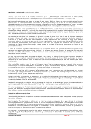 La Sucesión Presidencial en 1910. Francisco I. Madero


interior, y por ende, hasta la de carácter internacional, pues LA INTERVENCIÓN EXTRANJERA HOY SE IMPONE PARA
GARANTIZAR LOS CUANTIOSOS CAPITALES VENIDOS DEL EXTERIOR Á NUESTRAS INDUSTRIAS Y M E R C A D O S.

La intervención sólo podría tener lugar, en el caso de que nuestro Gobierno siguiera la misma conducta antipatriótica de
Estrada Palma en Cubas pero estamos convencidos de que no pasará así y que, en caso de una intervención extranjera,
desaparecería instantáneamente toda división intestina, y los mexicanos, unidos todos y capitaneados por nuestro venerable
Presidente, no tendríamos más que un pensamiento: luchar hasta morir, antes de perder nuestra independencia.

Pero á pesar de las pocas probabilidades de un conflicto internacional, ¡cuánto mejor es evitar todas las causas qué
posiblemente puedan acarrearlo! Para lograr este objeto no se necesita un gran esfuerzo. Basta que todos los mexicanos
nos respetemos mutuamente nuestros derechos, pues, tengámoslo siempre presente: ''el respeto al derecho ajeno es la
paz," tanto en asuntos internacionales como en los domésticos.

La hipótesis de que estalle una revolución es la menos probable de todas, pues por un lado, el elemento gobiernista
procurará evitarla á toda costa, y el medio más eficaz y sencillo consistirá en hacer concesiones á la voluntad nacional, lo
cual está en su mano; por otro lado, los que formen el Partido Independiente, son partidarios de la ley, y por amarga
experiencia sabemos los mexicanos que, cuando hemos empuñado las armas para derrocar algún pral Gobierno, hemos
sido cruelmente decepcionados por nuestros caudillos, que nunca han cumplido sus promesas, por cuyo motivo las
tendencias del Partido Independiente serán, trabajar porque se verifique el cambio de funcionarios por medio de las
prácticas democráticas.

A pesar de lo anterior, la probabilidad existe de que sí se levante la Nación si la opresión es demasiado vigorosa. Si es
cierto que está acostumbrada á permanecer tranquila y en perpetua paz, también lo está á no presenciar sino muy raros
atentados cometidos aisladamente, y si ahora viniera una serie numerosa, como tendría que suceder, le causaría una
indignación difícil de contener.

En este caso desgraciado, sería el culpable el General Díaz, que por su obstinación en no hacer concesión alguna á la
República, habría precipitado esa catástrofe, pues hay que decirlo alto y claro: El General Díaz, ayudado por las circuns-
tancias y de un modo tácito por todos los mexicanos, ha creado un orden tal de cosas, que ni él mismo puede alterar
impunemente

Otra eventualidad posible en caso de que se iniciara con vigor el régimen de persecuciones, sería callar todas las voces
independientes, quitar de en medio á todos los hombres de energía capaces de dirigir al pueblo, y establecer para siempre
en nuestra Patria el régimen de poder absoluto con todas sus funestas consecuencias.

Entonces, el General Díaz habría causado á la Patria Mexicana el mayor mal posible, pues habría aniquilado para siempre
sus fuerzas, y la entregará maniatada en manos de su sucesor, cuya conducta ni él mismo puede prever ni mucho menos
podrá remediar cuando ya haya abandonado este mundo.

Estas dos posibles contingencias: la revolución ó la consolidación definitiva de la dictadura son precisamente las que
intentará evitar el Partido Independiente. La primera la evitará encausando las energías de la Nación por un camino hasta
ahora nuevo para ella: por el de la Democracia.

La segunda, luchando en los comicios, aun sin esperanzas de triunfo, con tal de despertar el espíritu público y prestigiarse lo
suficiente para poder luchar con el sucesor del General Díaz y arrancarle una á una nuestras libertades.

Sin embargo, para que el Partido Independiente pueda cumplir su noble misión, ya lo hemos dicho, es necesario que el
General Díaz renuncie al régimen de persecuciones y conceda la libertad suficiente para que la Nación se organice en par-
tidos políticos y pueda nombrar libremente sus mandatarios

Consideraciones generales.
Terminaremos este capítulo haciendo las siguientes consideraciones para demostrar que el pueblo debe esperar mucho de
sus propios esfuerzos.

Las Compañías Ferrocarrileras en México, en su mayoría extranjeras, ocupaban á un gran número de empleados
mexicanos y los trataban con desigualdad irritante, en relación á los empleados americanos. El Gobierno Mexicano jamás se
preocupó del asunto, pero los ferrocarrileros mexicanos, comprendiendo que nada debían esperar del Gobierno, se unieron,
formaron una asociación poderosa que ha logrado no solamente que se trate al mexicano sobre una base de igualdad con el
americano, sino que ha obtenido importantes concesiones del Gobierno

En Coahuila, á consecuencia del estado de sitio que fué declarado en el año 1884 á raíz de subir el General Díaz al poder,
el pueblo no pudo hacer libremente sus elecciones y fué impuesto un Gobernador de acuerdo con las tendencias
tuxtepecanas.
Biblioteca del Político.                                                                       INEP AC
 