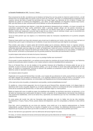 La Sucesión Presidencial en 1910. Francisco I. Madero


Para convencernos de ello, recordemos que la dictadura de Santa Ana nos hizo perder la mitad de nuestro territorio, y la del
General Díaz ha cometido faltas tan graves como la guerra de Tomochic, del Yaqui, la condescendencia exagerada hacia
nuestros vecinos del Norte al grado de permitirles que sus flotas hagan sus ejercicios de tiro al blanco y tengan sus
depósitos de carbón en la Bahía de la Magdalena, y por último, el haber debilitado á la República matando todo civismo:
ésta, que sólo florece al calor vivificante del so de la libertad, la noche del absolutismo la marchita.

Pues bien, que se prolongue este régimen, y toda idea de patriotismo desaparecerá por completo, y la mayor corrupción de
costumbres acabará de matar cuanto sentimiento noble y generoso puedan abrigar aún los pechos mexicanos La
decadencia será cada vez mayor, y México, que necesita ser una Nación fuerte para el cumplimiento de sus grandes
destinos, tendrá que resignarse á sucumbir bajo el peso de sus vicios ó ante el victorioso invasor, que no encontrará otro
obstáculo que el hallado por los bárbaros para entrar á Roma: la distancia.

Tal es el triste porvenir que nos espera si no intervenimos todos los mexicanos resueltamente en la próxima campaña
electoral.

Podernos hasta admitir que haya sido necesario para el país que lo gobernara por treinta y dos años con mano de hierro el
General Díaz; pero lo que sí rechazarnos en lo absoluto, es que sea conveniente que este régimen se prolongue,

Para evitarlo, para salvar á nuestra patria del inminente peligro que la amenaza, debemos hacer un vigoroso esfuerzo,
organizándonos en partidos políticos, á fin de lograr que el pueblo esté debidamente representado y pueda luchar en las
contiendas electorales, para que salga de su sopor, se fortalezca por medio de la lucha y conciba un amor más grande á la
patria, á medida que sean mayores los bienes que reciba de ella, y mayor su participación en la cosa pública; á medida que
ésta aumente, aumentará su preocupación por los grandes problemas nacionales que está llamado á resolver.

La patria espera este esfuerzo de todos los buenos mexicanos.

¿Querría el General Díaz ser de ese número y con su prestigio facilitar ese movimiento?

Si tal sucede, la tarea resultará fácil, y en perfecta armonía todos los miembros de la gran familia mexicana, nos habremos
puesto de acuerdo para salvar á la patria, y con nuestro esfuerzo unánime indudablemente la salvaremos.

Pero si el General Díaz, en vez de emplear en los grandes intereses de la República el inmenso poder de que se ha
revestido, lo pone al servicio de alguna bandería política, y en vez de facilitar la acción del pueblo protegiéndolo con las
leyes, se empeña en entorpecerla, entonces la solución del problema se presentará mucho más difícil; pero no por eso
debemos vacilar en abordarlo resueltamente.

¡Es necesario salvar á la patria!

Hagámoslo con la ayuda del General Díaz ó sin ella, y aun á pesar de sus esfuerzos en contra, pues primero es cumplir con
ese deber sagrado que complacer al General Díaz, y sin vacilación debemos luchar contra él mismo, si es preciso, en el
caso de que peligre nuestra existencia, con tal de salvar á la República de los inminentes peligros que la amenazan.

¿Pero esta lucha entre el pueblo y el absolutismo será posible y tendrá probabilidades de éxito?

Sí, posible es, y tiene el éxito asegurado. Aun en el caso de que el General Díaz, aferrado al poder, no lo dejara hasta no
abandonar este mundo, el pueblo, despierto ya, se habría organizado y estaría en condiciones de luchar ventajosamente en
contra de los sucesores del General Díaz, en caso de que intentasen seguir su misma política.

Nadie se imagina de lo que un pueblo es capaz, los estadistas más notables, los escritores más serios, se equivocan, y si no
allí están las sorpresas que nuestra patria ha dado al mundo, conquistan do su independencia, derrocando á las dictaduras
más fuertemente establecidas, como la de Santa Ana y oponiendo una resistencia que nos hizo invencibles á las huestes
napoleónicas.

En otras partes del mundo han sido tan frecuentes esas sorpresas, que por no hablar sino de las más recientes,
recordaremos á Turquía, Rusia y Persia, países clásicos del despotismo, que han conquistado su libertad en estos últimos
años.

Pues bien, ante la perspectiva de una lucha tan vigorosa, como podrá ser si se organiza poderosamente un Partido
Independiente, quizás el General Díaz se resuelva á respetar la ley y á emplear .los poderosos elementos puestos á su
disposición por el pueblo, para hacer que el orden se observe, sin favorecer á ninguno de los partidos que luchen.

Esto es más fácil de lo que aparentan creer los defensores del actual régimen de cosas.

En Cuba, un número reducido de fuerzas americanas bastó para que las elecciones se hicieran en toda calina.
Biblioteca del Político.                                                                      INEP AC
 