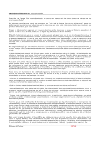 La Sucesión Presidencial en 1910. Francisco I. Madero


Pues bien ¿el General Díaz, proporcionalmente, no dispone en nuestro país de mayor número de fuerzas que los
americanos en Cuba?

En este caso ¿tendrían más interés los americanos por Cuba, que el General Díaz por su propia patria? porque no
podremos decir que somos más turbulentos que los cubanos y que estos están más acostumbrados que nosotros á las
prácticas democráticas, pues nadie lo creerá

Si aquí en México se han registrado con frecuencia disturbios en las elecciones, es porque el Gobierno, apoyado en el
ejército, ha sido la causa de ellos, pues nunca ha dejado al pueblo hacer uso de sus derechos

El pueblo ha demostrado que ya no necesita de tutela; que está apto para hacer uso de sus derechos pacíficamente, y el
General Díaz cuenta con elementos suficientes para conservar el orden, siempre que obligue á las autoridades subalternas
á respetar la ley electoral. En caso de surgir algún disturbio en las elecciones presidenciales ó locales de los Estados, sería
fácil restablecer el orden, porque el tal disturbio sería aislado, pues ya en México nadie piensa en revoluciones, ni las
secunda, como se demostró con las últimas intentonas de las Vacas y Viesca, que fracasaron porque la Nación permaneció
impasible.

No comprendemos por qué circunstancias el General Díaz se obstina en proseguir con su misma política de absolutismo, y
á la vez hace por conducto de Creelman declaraciones solemnes afirmando que el pueblo mexicano está apto para la demo-
cracia.

Si estas declaraciones hubieran sido sinceras, ya era tiempo de haber permitido que en los Estados y en los Municipios, se
efectuaran elecciones; pero hemos visto lo contrario; precisamente en el mes de Diciembre último, se organizaron los
demócratas del Distrito del Centro en Coahuila, y se propusieron concurrir á las urnas electorales, pero fueron burlados en
sus esperanzas por el Gobierno, que cometió toda clase de irregularidades y atropellos para falsear el voto público.

Pues bien, aunque todo indica que el General Díaz desea perpetuar su política absolutista, y que debemos resolvernos á
luchar contra él mismo, no por eso debemos perder todas las esperanzas de que cambie de derrotero á su política. Si entre
los mexicanos no ha muerto por completo el patriotismo y logramos organizarnos fuertemente haciendo que la voz de la
Nación se haga oír potente y vigorosa, quizás el General Díaz se sienta conmover y las fibras más sensibles de su alma se
pondrán en vibración al escuchar la sonora voz de la patria que le hablará como sigue:

Hasta ahora, con el pretexto de dar estabilidad al gobierno, de transformar el espíritu turbulento de los mexicanos, de
sofocar las ambiciones malsanas, te has puesto por encima de la ley y olvidado tus más solemnes compromisos,
sosteniéndote en el poder que has usado á tu arbitrio.

"Pues bien, tu obra está terminada: has logrado dar á tu Gobierno una estabilidad hasta peligrosa por su duración; el espíritu
de tus conciudadanos lo has trasformado de turbulento, en servil; has terminado con todas las ambiciones, no solamente las
malsanas, sino también con las de más buena ley.

¿Cuál es el objeto que persigues ahora empeñándote en perpetuar tan peligroso régimen de Gobierno?

"Hasta ahora todas tus faltas pueden ser disculpadas, tus actos explicados por la historia de un modo satisfactorio para tí, si
pruebas tu buena fe cumpliendo ahora, que aun es tiempo, tus promesas y resolviéndote en los últimos años de tu vida, á
ponerte bajo la ley, respetándola sinceramente y declarándote su protector.

"De este modo habrás logrado coronar brillantemente tu obra de pacificación; habrás llevado la República á una altura
envidiable; tu nombre será bendecido por tus conciudadanos, venerado por las generaciones futuras, y figurará en la historia
entre los más grandes.

"Mientras que, si por la estéril vanidad de demostrar que tienes más poder que el pueblo, te empeñas en prolongar esta era
de despotismo y si en vez de declararte el representante de mis más caros intereses te obstinas en defender los del círculo
que te rodea, entonces habrás comprometido el éxito de tu obra, pues las aspiraciones nacionales, encontrando obstruidos
los conductos por donde deben encauzarse, se desbordarán arrastrando cuanto encuentren. Tú mismo tiembla, pues te
declararé mal hijo, y tu nombre será inscrito en la historia como el de un ambicioso y afortunado militar que con inmensos
elementos á su disposición, sólo supo ser un tirano vulgar que nunca cumplió sus promesas más solemnes, que con su
desprecio á la ley le hizo perder todo su prestigio; que con su ambición personal llevó á sus conciudadanos á la servidumbre
y la República á la decadencia."

Este severo lenguaje demostrará al General Díaz que está su carrera para terminar y que los últimos actos de su vida le
darán su aspecto definitivo, pues actualmente se encuentra en el caso de justificar sus acciones ante la historia y de
atraerse las bendiciones del pueblo mexicano si respeta la ley y se declara su protector ó de atraerse el juicio más severo de
la posteridad y las maldiciones de sus conciudadanos, en el caso de seguir violándola y considerándose superior á ella.

Biblioteca del Político.                                                                       INEP AC
 
