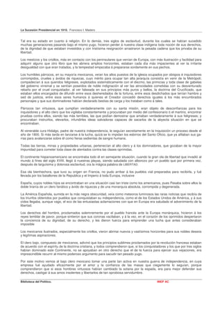 La Sucesión Presidencial en 1910. Francisco I. Madero


Tal era su estado en cuanto á religión. En lo demás, tres siglos de esclavitud, durante los cuales se habían sucedido
muchas generaciones pasando bajo el mismo yugo, hicieron perder á nuestra clase indígena toda noción de sus derechos,
de la dignidad de que estaban investidos y con tristísima resignación arrastraron la pesada cadena que los privaba de su
libertad.

Los mestizos y los criollos, más en contacto con los peninsulares que venían de Europa, con más ilustración y facilidad para
adquirir alguno que otro libro que les abriera amplios horizontes, estaban cada día más impacientes al ver la irritante
desigualdad con que eran tratados, y la tempestad empezaba á prepararse sordamente en sus pechos.

Los humildes párrocos, en su mayoría mexicanos, veían los altos puestos de la iglesia ocupados por obispos é inquisidores
corrompidos, crueles y ávidos de riquezas, cuyo mérito para ocupar tan alta jerarquía consistía en venir de la Metrópoli;
compadecían á sus queridos feligreses, explotados sistemáticamente con el diezmo, las primicias y toda clase de gabelas
del gobierno virreinal y se sentían poseídos de noble indignación al ver las atrocidades cometidas con su desventurado
rebaño por el cruel conquistador, al ver falseada en sus principios más puros y bellos, la doctrina del Crucificado, que
estaban ellos encargados de difundir entre esos desheredados de la fortuna, entre esos desdichados que tenían hambre y
sed de justicia, entre esos seres humanos á quienes el Creador concedió derechos iguales á los más encumbrados
personajes y que sus dominadores habían declarado bestias de carga y los trataban como á tales.

Párrocos tan virtuosos, que cumplían verdaderamente con su santa misión, eran objeto de desconfianzas para los
inquisidores y el alto clero que los vigilaba constantemente y procuraban por medio del confesionario ó el martirio, encontrar
pruebas contra ellos, siendo las más terribles, las que podían demostrar que amaban verdaderamente á sus feligreses; y
procuraban instruirlos, elevarlos, infundirles ideas salvadoras capaces de sacarlos de la abyecta situación en que se
encontraban.

Al venerable cura Hidalgo, padre de nuestra independencia, le seguían secretamente en la Inquisición un proceso desde el
año de 1800. Si más tarda en lanzarse á la lucha, quizá se lo impidan los esbirros del Santo Oficio, que ya afilaban sus ga-
rras para avalanzarse sobre él como fieras sedientas de sangre humana.

Todas las tierras, minas y propiedades urbanas, pertenecían al alto clero y á los dominadores, que gozaban de la mayor
impunidad para cometer toda clase de atentados contra las clases oprimidas.

El continente hispanoamericano se encontraba todo él en semejante situación, cuando la gran ola de libertad que invadió al
mundo á fines del siglo XVIII, llegó á nuestras playas, siendo saludada con alborozo por un pueblo que por primera vez,
después de larguísima y dolorosa esclavitud, oía la mágica palabra de LIBERTAD.

Esa ola bienhechora, que tuvo su origen en Francia, no pudo arribar á los pueblos vial preparados para recibirla, y fué
llevada por los batallones de la Republica y el Imperio á toda Europa, inclusive

España, cuyos nobles hijos se encontraban en una situación casi tan triste como los americanos, pues Pesaba sobre ellos la
doble tiranía de un clero fanático y ávido de riquezas y de una monarquía absoluta, corrompida y degenerada.

La América Española, sumida en la más negra obscuridad, veía como meteoros luminosos las raras noticias que recibía de
los triunfos obtenidos por pueblos que conquistaban su independencia, como el de los Estados Unidos de América, y á sus
oídos llegaba, aunque vago, el eco de las entusiastas aclamaciones con que en Europa era saludado el advenimiento de la
libertad.

Los derechos del hombre, proclamados solemnemente por el pueblo francés ante la Europa monárquica, hicieron á los
reyes temblar de pavor, porque sintieron que sus coronas vacilaban, y á la vez, en el corazón de los oprimidos despertaron
la conciencia de su dignidad, de su derecho, y les dieron fuerza para emprender una lucha que antes consideraban
imposible

Los mexicanos ilustrados, especialmente los criollos, vieron abrirse nuevos y vastísimos horizontes para sus nobles deseos
y legítimas aspiraciones.

El clero bajo, compuesto de mexicanos, adivinó que los principios sublimes proclamados por la revolución francesa estaban
de acuerdo con el espíritu de la doctrina cristiana, y todos comprendieron que, si los conquistadores y los que por tres siglos
habían dominado este Continente, no se apoyaban en otro derecho que el de la fuerza para ejercer sus vejaciones, era
imprescindible recurrir al mismo poderoso argumento para sacudir tan pesado yugo.

Por este motivo vemos al bajo clero mexicano tomar una parte tan activa en nuestra guerra de independencia, en cuya
empresa fué ayudado eficazmente por el amor y la confianza de las masas que ciegamente lo seguían, porque
comprendieron que si esos hombres virtuosos habían cambiado la sotana por la espada, era para mejor defender sus
derechos, castigar á sus amos insolentes y libertarlos de tan oprobiosa servidumbre.

Biblioteca del Político.                                                                       INEP AC
 