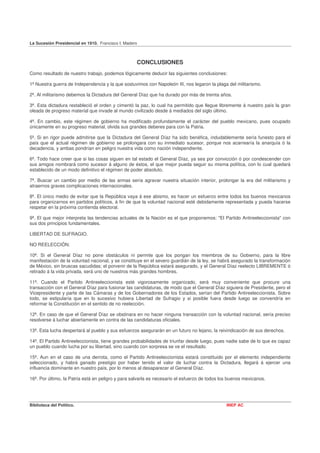 La Sucesión Presidencial en 1910. Francisco I. Madero



                                                    CONCLUSIONES
Como resultado de nuestro trabajo, podemos lógicamente deducir las siguientes conclusiones:

1ª Nuestra guerra de Independencia y la que sostuvimos con Napoleón III, nos legaron la plaga del militarismo.

2ª. Al militarismo debemos la Dictadura del General Díaz que ha durado por más de treinta años.

3ª. Esta dictadura restableció el orden y cimentó la paz, lo cual ha permitido que llegue libremente á nuestro país la gran
oleada de progreso material que invade al mundo civilizado desde á mediados del siglo último.

4ª. En cambio, este régimen de gobierno ha modificado profundamente el carácter del pueblo mexicano, pues ocupado
únicamente en su progreso material, olvida sus grandes deberes para con la Patria.

5ª. Si en rigor puede admitirse que la Dictadura del General Díaz ha sido benéfica, indudablemente sería funesto para el
país que el actual régimen de gobierno se prolongara con su inmediato sucesor, porque nos acarrearía la anarquía ó la
decadencia, y ambas pondrían en peligro nuestra vida como nación independiente.

6ª. Todo hace creer que si las cosas siguen en tal estado el General Díaz, ya sea por convicción ó por condescender con
sus amigos nombrará como sucesor á alguno de éstos, el que mejor pueda seguir su misma política, con lo cual quedará
establecido de un modo definitivo el régimen de poder absoluto.

7ª. Buscar un cambio por medio de las armas sería agravar nuestra situación interior, prolongar la era del militarismo y
atraernos graves complicaciones internacionales.

8ª. El único medio de evitar que la República vaya á ese abismo, es hacer un esfuerzo entre todos los buenos mexicanos
para organizarnos en partidos políticos, á fin de que la voluntad nacional esté debidamente representada y pueda hacerse
respetar en la próxima contienda electoral.

9ª. El que mejor interpreta las tendencias actuales de la Nación es el que proponemos: "El Partido Antireeleccionista" con
sus dos principios fundamentales.

LIBERTAD DE SUFRAGIO.

NO REELECCIÓN.

10ª. Si el General Díaz no pone obstáculos ni permite que los pongan los miembros de su Gobierno, para la libre
manifestación de la voluntad nacional, y se constituye en el severo guardián de la ley, se habrá asegurado la transformación
de México, sin bruscas sacudidas; el porvenir de la República estará asegurado, y el General Díaz reelecto LIBREMENTE ó
retirado á la vida privada, será uno de nuestros más grandes hombres.

11ª. Cuando el Partido Antireeleccionista esté vigorosamente organizado, será muy conveniente que procure una
transacción con el General Díaz para fusionar las candidaturas, de modo que el General Díaz siguiera de Presidente, pero el
Vicepresidente y parte de las Cámaras y de los Gobernadores de los Estados, serían del Partido Antireeleccionista. Sobre
todo, se estipularía que en lo sucesivo hubiera Libertad de Sufragio y si posible fuera desde luego se convendría en
reformar la Constitución en el sentido de no reelección.

12ª. En caso de que el General Díaz se obstinara en no hacer ninguna transacción con la voluntad nacional, sería preciso
resolverse á luchar abiertamente en contra de las candidaturas oficiales.

13ª. Esta lucha despertará al pueblo y sus esfuerzos asegurarán en un futuro no lejano, la reivindicación de sus derechos.

14ª. El Partido Antireeleccionista, tiene grandes probabilidades de triunfar desde luego, pues nadie sabe de lo que es capaz
un pueblo cuando lucha por su libertad, sino cuando con sorpresa se ve el resultado.

15ª. Aun en el caso de una derrota, como el Partido Antireeleccionista estará constituido por el elemento independiente
seleccionado, y habrá ganado prestigio por haber tenido el valor de luchar contra la Dictadura, llegará á ejercer una
influencia dominante en nuestro país, por lo menos al desaparecer el General Díaz.

16ª. Por último, la Patria está en peligro y para salvarla es necesario el esfuerzo de todos los buenos mexicanos.




Biblioteca del Político.                                                                       INEP AC
 