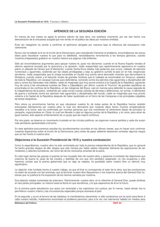 La Sucesión Presidencial en 1910. Francisco I. Madero



                                      APÉNDICE DE LA SEGUNDA EDICIÓN
En menos de tres meses se agotó la primera edición de esta obra; nos satisface vivamente, por ser ese hecho una
demostración de la entusiasta acogida que han tenido en el público las ideas por nosotros emitidas.

Éxito tan halagüeño ha venido á confirmar el optimismo abrigado por nosotros bajo la influencia del entusiasmo más
vehemente

Nunca nos ha faltado la fe en el triunfo de la Democracia; pero estudiando fríamente el problema, encontrábamos tan pocos
datos para robustecer nuestra fe que para no debilitarla, necesitábamos remontarnos á los tiempos gloriosos, cuando
nuestros antepasados grabaron en nuestra historia sus páginas más brillantes.

Sólo así encontrábamos argumentos para apoyar nuestra fe, pues nos decíamos: cuando en la Nueva España reinaba el
silencio sepulcral causado por la ignorancia y la opresión, nadie sospechaba que repentinamente aparecería en nuestra
patria un pléyade de héroes que la libertarían; cuando Santa-Anna estaba más poderoso que nunca, rodeado de ejércitos
numerosos y aguerridos, sostenido por las clases privilegiadas y bajo su gobierno sumido el país en el más vergonzoso
servilismo, nadie sospechaba que la chispa encendida en Ayutla muy pronto sería devorador incendio que derrumbaría la
Dictadura; cuando Juárez y el reducido núcleo de grandes hombres que lo rodeaba se encontraban en Veracruz, aislados
de toda la República, con escasas fuerzas para defenderse, luchando contra los ejércitos más aguerridos y disciplinados del
país y contra los Generales más hábiles, nadie se imaginaba que muy pronto entraría á la Capital de la República, siguiendo
muy de cerca á las vencedoras huestes de Silao y Calpulálpani; por último, cuando el "triunviro" de grandes repúblicos se
encontraba en los confines de la República, en las márgenes del Bravo, casi sin fuerzas para defender la causa sagrada de
la independencia de la patria, recibiendo por cada correo nuevas noticias de derrotas y defecciones, sin armas, ni elementos
de guerra y luchando contra los ejércitos más aguerridos y disciplinados del mundo, nadie se imaginaba que muy pronto
volvería á la Capital de la República después de haber ajusticiado en el Cerro de las Campanas á los principales culpables
de tantas desgracias.

Pero ahora ya encontramos hechos en que robustecer nuestra fe; de todas partes de la República hemos recibido
entusiastas felicitaciones por nuestra obra, lo cual nos demuestra que nuestras ideas tienen muchos simpatizadores
resueltos á la lucha; esto es confirmado por muchas personas que nos manifiestan el vehemente deseo de principiar la
campaña, organizándose en Clubs, lo cual han llevado á cabo en algunos puntos de la República, y en otros, para obrar de
igual manera, sólo esperan el llamamiento de un grupo que les inspire confianza.

Por otra parte, se observa un movimiento inusitado en los círculos políticos; se organizan nuevos partidos y cada día surjen
más periódicos aprestándose á la lucha.

En este apéndice procuraremos estudiar los acontecimientos ocurridos en los últimos meses, que no hacen sino confirmar
nuestras esperanzas sobre el triunfo de la Democracia; pero antes de pasar adelante deseamos contestar algunos cargos
que se han hecho á nuestra obra.

Objeciones á la Sucesión Presidencial de 1910 y nuestra contestación
Como lo esperábamos, nuestra obra ha sido comentada por toda la prensa independiente de la República, que en general
ha hecho grandes elogios de ella, elogios que sólo merece por haber sabido interpretar fielmente las aspiraciones de tan
modestos y valientes luchadores, así como las de los mexicanos amantes de la patria.

En este lugar damos las gracias á quienes se han ocupado bien de nuestra obra, y pasamos á contestar las objeciones que
creemos de buena fe; pues de los insultos y diatribas de uno que otro periódico asalariado, no nos ocupamos y sólo
haremos constar que la prensa gobiernista que en algo se respeta, ha guardado sobre nuestro libro un silencio muy
significativo.

La objeción más fundada hecha á nuestro trabajo, es que el final no corresponde al resto de la obra; que las conclusiones
no estén de acuerdo con las premisas; que al terminar nuestro libro flaqueamos ó nos forjamos acerca del General Díaz ilu-
siones que no justifica la fría exposición de los hechos narrados por nosotros.

Esa objeción estaba contestada de antemano. Efectivamente: nuestra obra, en lo referente al General Díaz, puede dividirse
en dos partes principales: su historia hasta la fecha en que escribimos, y lo que esperamos de él en lo futuro.

En la primera parte estudiamos sus actos con serenidad y los valoramos con justicia, por lo menos, hasta donde nos lo
permitieron nuestro criterio y las circunstancias especiales porque atraviesa el país

En la segunda, y ya en el terreno de las hipótesis, lo manifestamos claramente; si sólo contáramos con la razón para llevar á
cabo nuestro estudio, hubiéramos encontrado el problema pavoroso; pero á la vez nos habríamos hallado sin medios para
Biblioteca del Político.                                                                      INEP AC
 