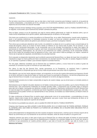 La Sucesión Presidencial en 1910. Francisco I. Madero


resolverlo.

Por tal motivo recurrimos al sentimiento, que ve más claro y más hondo; evocamos para fortalecer nuestra fe, el recuerdo de
nuestros antepasados, y escudados por la fe y armados con el sentimiento, abordamos resueltamente el problema, con la
esperanza de encontrarle una solución favorable

Al llegar al terreno de las hipótesis hemos supuesto como FACTOR INDISPENSABLE, QUE EL PUEBLO DESPERTARA, y
en seguida, si tal sucede, que el General Díaz también cambiará de política.

Esto es lógico, porque no es de suponerse que siga la misma política gobernando en medio de absoluta calma, que en
medio de las tempestades de la opinión pública, desencadenada por el esfuerzo viril del pueblo.

Otro factor que contribuirá á un cambio de política en el General Díaz, es su edad. Efectivamente, cuando subió al gobierno,
joven y con grandes ambiciones, le interesaba conservar el poder, ya fuera por ambición personal ó por el deseo de
desarrollar determinado sistema de gobierno para afianzar la paz y promover el progreso material.

Pero ahora que ya está para abandonar este mundo y ha satisfecho su deseo de ver á su patria en paz y encaminada por la
senda del progreso, ahora ya no tiene el mismo interés en detener en sus manos todo el poder. Por el contrario, si sus
ambiciones son puramente personales, ha de comprender que en las actuales circunstancias el medio más seguro de
permanecer en el gobierno y aumentar su gloria, será hacer concesiones al pueblo, permitiéndole que nombre al Vicepresi-
dente, las Cámaras, Gobernadores, etc; así como si sus ambiciones son nobles y patrióticas, ha de comprender también
que el único medio de consolidar la paz es apoyarla en la ley, y que, para volver á ésta su prestigio y su imperio, necesita él
mismo dar el ejemplo de respetarla, sometiéndose á la voluntad nacional.

De lo expuesto se desprende claramente que la ambición personal del General Díaz y su deseo de hacer bien á la patria lo
impulsarán á seguir la misma política de hacer concesiones á la voluntad nacional. Para ello no vacilará, llegado el momen-
to, en sacrificar á quienes lo rodean y que ansiosos esperan la soñada herencia.

Por otra parte, debemos considerar que el General Díaz es habilísimo político y nunca tirará de la cuerda al grado de
reventarla. El conocerá muy bien el momento en que deba aflojar.

Por último, la idea fija del General Díaz, siendo permanecer en la Presidencia, se resolverá hasta á gobernar
constitucionalmente si comprende que tal es el único medio de permanecer seis años más en el gobierno.

Otra objeción: que nos han hecho algunos amigos, es la siguiente: en el curso de nuestra obra parece que logramos infundir
en el ánimo del lector la idea de los males sin cuento que al país ha acarreado la Dictadura, y al terminar proponemos que
siga el General Díaz en el poder, lo cual causa gran decepción en el ánimo de algunos lectores.

Esta decepción proviene de no haber comprendido el espíritu de nuestro trabajo, que es el de buscar un remedio práctico á
nuestros males.

Demostramos que el régimen de poder absoluto es de fatales consecuencias para los pueblos, que la misma Dictadura del
General Díaz, (que reconocemos moderada) ha causado grandes males, y proponemos que el pueblo haga un esfuerzo
para salir de su apatía, reconquiste sus derechos y acabe con la dictadura, imponiendo condiciones al mismo General Díaz
en caso de seguir él en el gobierno, condiciones que harán imposible la continuación del absolutismo, puesto que, ante todo,
proponemos que el pueblo nombre sus representantes en las Cámaras, los Estados sus Gobernadores y la Nación entera el
Vicepresidente.

En tales condiciones el General Díaz no podría seguir gobernando como lo ha acostumbrado, y acomodándose al nuevo
régimen, dejaría todo el peso de los negocios al Vicepresidente, que poco á poco haría que entrásemos de lleno en el
régimen constitucional, aspiración suprema de la Nación.

No creemos muy probable esa solución, pero sí posible EN CASO DE QUE EL PUEBLO DESPIERTE.

Creemos más Creemos que SIN LLEGAR A UNA REVOLUCIÓN. ES A LO ÚNICO QUE SE PODRÁ ASPIRAR, PORQUE
EL GENERAL DIAZ, QUE DEBE SU PODER A LA FUERZA DE LAS ARMAS, NO LO DEJARA SINO OBLIGADO POR LA
MISMA FUERZA.

Como afortunadamente ha desaparecido de entre nosotros el espíritu revolucionario, creemos que la inmensa mayoría de la
Nación se conformaría con una transacción en los términos indicados, antes de verse envuelta en una guerra civil.

 Nosotros creemos que sería un bien para el país que el General Díaz se retirara del poder al finalizar el actual período
presidencial; pero no lo dejará á pesar de sus declaraciones á Creelman Los recientes trabajos de su círculo han venido á
confirmar lo que preveíamos en nuestra primera edición y que todo el mundo ha previsto: que sólo la muerte ó una
Biblioteca del Político.                                                                       INEP AC
 