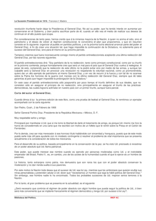La Sucesión Presidencial en 1910. Francisco I. Madero


revolución triunfante harán dejar la Presidencia al General Díaz. No así su poder, que ha tenido interés en aumentar por
conservarse en el Gobierno, y bien podría sacrificar parte de él, cuando en ello vea el medio de realizar sus deseos de
continuar en el alto puesto que ocupa.

Por consideraciones de tanto peso, hemos creído que á la inmensa mayoría de la Nación, á quien no anima el odio, sino el
patriotismo y el deseo de volver al régimen constitucional, le convendría el plan que proponemos, y que en resumen
consiste en lo siguiente: organizar al pueblo en partidos políticos, y en la próxima lucha electoral arrancar parte del poder al
General Díaz, á fin de crear una situación tal, que haga imposible la continuación de la Dictadura, no solamente para el
sucesor del General Díaz, sino para él mismo en su próximo período.

Tampoco creemos que fuera inconsecuente consigo mismo el partido antireeleccionista aceptando una última reelección del
General Díaz, por las razones siguientes:

El partido antireeleccionista dirá: "Soy partidario de la no reelección, tanto como principio constitucional, como por su triunfo
en la próxima contienda, porque honradamente creo que será un mal para el país que el General Díaz vuelva á reelegirse. A
pesar de esto, comprendo que la reelección de este último no la podré evitar sino por medio de las armas, y aunque tan
culpable será q General Díaz en provocar una revolución no respetando la voluntad nacional, como yo promoviéndola,
quiero dar un alto ejemplo de patriotismo al mismo General Díaz, y en vez de recurrir á la fuerza y con tal de no acarrear
sobre la Patria los horrores de la guerra civil, transijo con la última reelección del General Díaz, siempre que dé tales
garantías al país que hagan imposible la prolongación de la Dictadura."
En este caso el partido antireeleccionista sólo pospondría por poco tiempo el triunfo definitivo de sus ideales, que no
consisten sólo en asegurar el principio de no reelección, sino principalmente en asegurar el triunfo de las prácticas
democráticas, las cuales lograría aclimatar en nuestro país con un primer triunfo, aunque fuera parcial.

Carta del autor al General Díaz.

Cuando dimos á luz la primera edición de este libro, como una prueba de lealtad al General Díaz, le remitimos un ejemplar
acompañado con la carta siguiente:

San Pedro, Coah., 2 de Febrero de 1909

Señor General Porfirio Díaz. Presidente de la República Mexicana.—México, D. F.

Muy respetable señor y amigo:

Principiaré por manifestar á Ud. que si me tomo la libertad de darle el tratamiento de amigo, es porque Ud. mismo me hizo la
honra de concedérmelo en una carta que me escribió con motivo de un folleto que le remití sobre la Presa en el Cañón de
Fernández.

Por lo demás, creo ser más merecedor á ese honroso título hablándole con sinceridad y franqueza, puesto que de este modo
puedo serle más útil para ayudarle con mi modesto contingente á resolver el problema de vital importancia que se presenta
actualmente á la consideración de todos los mexicanos.

Para el desarrollo de su política, basada principalmente en la conservación de la paz, se ha visto Ud. precisado á revestirse
de un poder absoluto que Ud. llama patriarcal.

Este poder, que puede merecer ese nombre cuando es ejercido por personas moderadas como Ud. y el inolvidable
emperador del Brasil, Pedro I I , es, en cambio, uno de los azotes de la humanidad cuando el que lo ejerce es un hombre de
pasiones.

La historia, tanto extranjera como patria, nos demuestra que son raros los que con el poder absoluto conservan la
moderación y no dan rienda suelta á sus pasiones.

Por este motivo la Nación toda desea que el sucesor de Ud. sea la Ley, mientras que los ambiciosos que quieren ocultar sus
miras personalistas y pretenden adular á Ud. dicen que "necesitamos un hombre que siga la hábil política del General Díaz."
Sin embargo, ese hombre nadie lo ha encontrado. Todos los probables sucesores de Ud. inspiran serios temores á la
Nación.

Por lo tanto, el gran problema que se presenta en la actualidad, es el siguiente:

¿Será necesario que continúe el régimen de poder absoluto con algún hombre que pueda seguir la política de Ud., ó bien
será más conveniente que se implante francamente el régimen democrático y tenga Ud. por sucesor á la Ley?.

Biblioteca del Político.                                                                         INEP AC
 