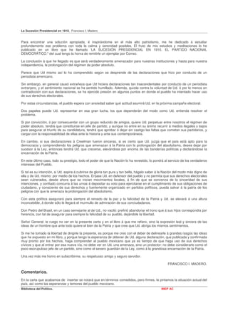 La Sucesión Presidencial en 1910. Francisco I. Madero


Para encontrar una solución apropiada, é inspirándome en el más alto patriotismo, me he dedicado á estudiar
profundamente ese problema con toda la calma y serenidad posibles. El fruto de mis estudios y meditaciones lo he
publicado en un libro que he llamado 'LA SUCESIÓN PRESIDENCIAL EN 1910. EL PARTIDO NACIONAL
DEMOCRÁTICO." del cual tengo la honra de remitirle un ejemplar por Correo.

La conclusión á que he llegado es que será verdaderamente amenazador para nuestras instituciones y hasta para nuestra
independencia, la prolongación del régimen de poder absoluto.

Parece que Ud mismo así lo ha comprendido según se desprende de las declaraciones que hizo por conducto de un
periodista americano.

Sin embargo, en general causó extrañeza que Ud hiciera declaraciones tan trascendentales por conducto de un periodista
extranjero, y el sentimiento nacional se ha sentido humillado. Además, quizás contra la voluntad de Ud. ó por lo menos en
contradicción con sus declaraciones, se ha ejercido presión en algunos puntos en donde el pueblo ha intentado hacer uso
de sus derechos electorales.

Por estas circunstancias, el pueblo espera con ansiedad saber qué actitud asumirá Ud. en la próxima campaña electoral.

Dos papeles puede Ud. representar en esa gran lucha, los que dependerán del modo como Ud. entienda resolver el
problema.

Si por convicción, ó por consecuentar con un grupo reducido de amigos, quiere Ud. perpetuar entre nosotros el régimen de
poder absoluto, tendrá que constituirse en jefe de partido, y aunque no entre en su ánimo recurrir á medios ilegales y bajos
para asegurar el triunfo de su candidatura, tendrá que aprobar ó dejar sin castigo las faltas que cometan sus partidarios, y
cargar con la responsabilidad de ellas ante la historia y ante sus contemporáneos.

En cambio, si sus declaraciones á Creelman fueron sinceras, si es cierto que Ud. juzga que el país está apto para la
democracia y comprendiendo los peligros que amenazan á la Patria con la prolongación del absolutismo, desea dejar por
sucesor á la Ley, entonces tendrá Ud. que crecerse, elevándose por encima de las banderías políticas y declarándose la
encarnación de la Patria.

En este último caso, todo su prestigio, todo el poder de que la Nación lo ha revestido, lo pondrá al servicio de los verdaderos
intereses del Pueblo.

Si tal es su intención, si Ud. aspira á cubrirse de gloria tan pura y tan bella, hágalo saber á la Nación del modo más digno de
ella y de Ud. mismo: por medio de los hechos. Eríjase Ud. en defensor del pueblo y no permita que sus derechos electorales
sean vulnerados, desde ahora que se inician movimientos locales, á fin de que se convenza de la sinceridad de sus
intenciones, y confiado concurra á las urnas á depositar su voto para ejercitarse en el cumplimiento de sus obligaciones de
ciudadano, y consciente de sus derechos y fuertemente organizado en partidos políticos, pueda salvar á la patria de los
peligros con que la amenaza la prolongación del absolutismo.

Con esta política asegurará para siempre el reinado de la paz y la felicidad de la Patria y Ud. se elevará á una altura
inconcebible, á donde sólo le llegará el murmullo de admiración de sus conciudadanos.

Don Pedro del Brasil, en un caso semejante al de Ud., no vaciló: prefirió abandonar el trono que á sus hijos correspondía por
herencia, con tal de asegurar para siempre la felicidad de su pueblo, dejándole la libertad.

Señor General: le ruego no ver en la presente carta y en el libro á que me refiero, sino la expresión leal y sincera de las
ideas de un hombre que ante todo quiere el bien de la Patria y que cree que Ud. abriga los mismos sentimientos.

Si me he tomado la libertad de dirigirle la presente, es porque me creo con el deber de delinearle á grandes rasgos las ideas
que he expuesto en mi libro, y porque tengo la esperanza de obtener de Ud. alguna declaración, que publicada y confirmada
muy pronto por los hechos, haga comprender al pueblo mexicano que ya es tiempo de que haga uso de sus derechos
cívicos y que al entrar por esa nueva vía, no debe ver en Ud. una amenaza, sino un protector: no debe considerarlo como el
poco escrupuloso jefe de un partido, sino como el severo guardián de la Ley, como á la grandiosa encarnación de la Patria.

Una vez más me honro en subscribirme, su respetuoso amigo y seguro servidor.

                                                                                                    FRANCISCO I. MADERO.

Comentarios.
En la carta que acabamos de insertar se notará que en términos comedidos, pero firmes, le pintamos la situación actual del
país, así como las esperanzas y temores del pueblo mexicano.
Biblioteca del Político.                                                                       INEP AC
 