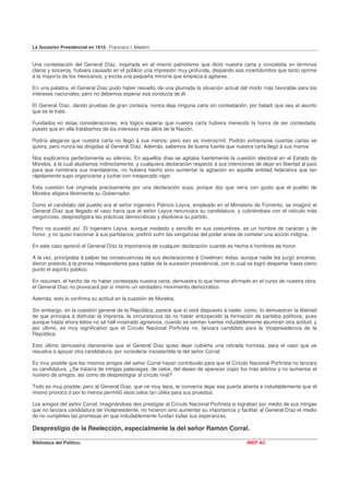 La Sucesión Presidencial en 1910. Francisco I. Madero


Una contestación del General Díaz, inspirada en el mismo patriotismo que dictó nuestra carta y concebida en términos
claros y sinceros, hubiera causado en el público una impresión muy profunda, disipando esa incertidumbre que tanto oprime
á la mayoría de los mexicanos, y excita una pequeña minoría que empieza á agitarse.

En una palabra, el General Díaz pudo haber resuelto de una plumada la situación actual del modo más favorable para los
intereses nacionales; pero no debemos esperar esa conducta de él.

El General Díaz, dando pruebas de gran cortesía, nunca deja ninguna carta sin contestación, por baladí que sea el asunto
que se le trate.

Fundados en estas consideraciones, era lógico esperar que nuestra carta hubiera merecido la honra de ser contestada,
puesto que en ella tratábamos de los intereses más altos de la Nación.

Podría alegarse que nuestra carta no llegó á sus manos: pero eso es inverosímil. Podrán extraviarse cuantas cartas se
quiera, pero nunca las dirigidas al General Díaz. Además, sabemos de buena fuente que nuestra carta llegó á sus manos

Nos explicamos perfectamente su silencio. En aquellos días se agitaba fuertemente la cuestión electoral en el Estado de
Morelos, á la cual aludíamos indirectamente, y cualquiera declaración respecto á sus intenciones de dejar en libertad al país
para que nombrara sus mandatarios, no hubiera hecho sino aumentar la agitación en aquella entidad federativa que tan
rápidamente supo organizarse y luchar con inesperado vigor.

Esta cuestión fué originada precisamente por una declaración suya, porque dijo que vería con gusto que el pueblo de
Morelos eligiera libremente su Gobernador.

Como el candidato del pueblo era el señor Ingeniero Patricio Leyva, empleado en el Ministerio de Fomento, se imaginó el
General Díaz que llegado el caso haría que el señor Leyva renunciara su candidatura, y cubriéndose con el ridículo más
vergonzoso, desprestigiara las prácticas democráticas y disolviera su partido.

Pero no sucedió así. El Ingeniero Leyva, aunque modesto y sencillo en sus costumbres, es un hombre de carácter y de
honor, y no quiso traicionar á sus partidarios; prefirió sufrir las venganzas del poder antes de cometer una acción indigna.

En este caso apreció el General Díaz la importancia de cualquier declaración cuando es hecha á hombres de honor.

A la vez, principiaba á palpar las consecuencias de sus declaraciones á Creelman; éstas, aunque nadie las juzgó sinceras,
dieron pretexto á la prensa independiente para hablar de la sucesión presidencial, con lo cual se logró despertar hasta cierto
punto el espíritu público.

En resumen, el hecho de no haber contestado nuestra carta, demuestra lo que hemos afirmado en el curso de nuestra obra:
el General Díaz no provocará por sí mismo un verdadero movimiento democrático.

Además, esto lo confirma su actitud en la cuestión de Morelos.

Sin embargo, en la cuestión general de la República, parece que sí está dispuesto á ceder, como. lo demuestran la libertad
de que principia á disfrutar la imprenta, la circunstancia de no haber entorpecido la formación de partidos políticos, pues
aunque hasta ahora éstos no se hall mostrado agresivos, cuando se sientan fuertes indudablemente asumirán otra actitud, y
por último, es muy significativo que el Círculo Nacional Porfirista no. lanzara candidato para la Vicepresidencia de la
República.

Esto último demuestra claramente que el General Díaz quiso dejar cubierta una retirada honrosa, para el caso que se
resuelva á apoyar otra candidatura, por considerar insostenible la del señor Corral.

Es muy posible que los mismos amigos del señor Corral hayan contribuido para que el Círculo Nacional Porfirista no lanzara
su candidatura. ¿Se trataría de intrigas palaciegas, de celos, del deseo de aparecer copio los más adictos y no aumentar el
número de amigos, así como de desprestigiar al círculo rival?

Todo es muy posible; pero al General Díaz, que ve muy lejos, le convenía dejar esa puerta abierta é indudablemente que él
mismo provocó ó por lo menos permitió esos celos tan útiles para sus proestos.

Los amigos del señor Corral, imaginándose des prestigiar al Círculo Nacional Porfirista si lograban por medio de sus intrigas
que no lanzara candidatura de Vicepresidente, no hicieron sino aumentar su importancia y facilitar al General Díaz el medio
de no cumplirles las promesas en que indudablemente fundan todas sus esperanzas.

Desprestigio de la Reelección, especialmente la del señor Ramón Corral.

Biblioteca del Político.                                                                       INEP AC
 