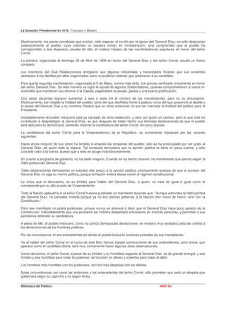 La Sucesión Presidencial en 1910. Francisco I. Madero


Efectivamente, los pocos corralistas que existan, sólo esperan el triunfo por el apoyo del General Díaz; no sólo desprecian
soberanamente al pueblo, cuya voluntad un siquiera toman en consideración, sino comprenden que el pueblo ha
correspondido á ese desprecio; prueba de ello, el ruidoso fracaso de las manifestaciones populares en honor del señor
Corral.

La primera, organizada el domingo 25 de Abril de 1909 en honor del General Díaz y del señor Corral, resultó un fiasco
completo.

Los miembros del Club Reeleccionista arreglaron que algunos industriales y hacendados hicieran que sus sirvientes
asistiesen á los desfiles por ellos organizados; pero no pudieron obtener que aclamaran á su candidato.

Para que la segunda manifestación, organizada el 5 de Mayo, tuviera más éxito, fué preciso verificarla únicamente en honor
del señor General Díaz. De esta manera se logró la ayuda de algunos Gobernadores, quienes comprometieron á varios in-
dustriales que mandaran sus obreros á la Capital, pagándoles el pasaje, gastos y una buena gratificación.

Con estos alicientes lograron aumentar á seis ó siete mil el número de los manifestantes, pero no su entusiasmo.
Efectivamente, fué notable la frialdad del pueblo, tanto del que desfilaba frente á palacio como del que presenció el desfile y
el paseo del General Díaz y su comitiva. Parece que en años anteriores no era tan marcada la frialdad del público para el
Presidente.

Indudablemente el pueblo mexicano está ya cansado de tanta reelección, y verá con gusto un cambio, pero lo que más ha
contribuido á desprestigiar al General Díaz, es que después de haber hecho sus famosas declaraciones de que el pueblo
está apto para la democracia, pretenda imponer la candidatura del señor Corral, tan poco popular.

La candidatura del señor Corral para la Vicepresidencia de la República, es sumamente impopular por las razones
siguientes:

Hasta ahora ninguno de sus actos ha tendido á atraerse las simpatías del pueblo: sólo se ha preocupado por ser grato al
General Díaz, de quien todo lo espera. Tal conducta demuestra que la opinión pública la tiene en poca cuenta, y sólo
concede valor á la fuerza, puesto que á esta se acoge incondicionalmente.

En cuanto á programa de gobierno, no ha dado ninguno. Cuando se ha hecho ocasión, ha manifestado que piensa seguir la
hábil política del General Díaz.

Tales declaraciones demuestran un sobrado des precio á la opinión pública, precisamente ansiosa de que el sucesor del
General Díaz no siga su misma política, porque la Nación entera desea volver al régimen constitucional.

Lo único que sí demuestra, es su timidez para hablar del General Díaz, á quien, no trata de igual á igual como le
corresponde por su alto puesto de Vicepresidente.

Toda la Nación aplaudiría si el señor Corral hubiera publicado un manifiesto diciendo que: "Aunque admiraba la hábil política
del General Díaz, no pensaba imitarla porque ya no era preciso gobernar á la Nación eón mano de hierro, sino con la
Constitución."

Pero ese manifiesto no podrá publicarse, porque nunca se atreverá á decir que el General Díaz hace poco aprecio de la
Constitución. Indudablemente que una proclama así hubiera despertado entusiasmo en muchas personas, y permitido á sus
partidarios defender su candidatura.

A pesar de ello, el pueblo mexicano, como ha sufrido demasiadas decepciones, se muestra muy escéptico pata dar crédito á
las declaraciones de los hombres públicos.

Por tal circunstancia, en los antecedentes es donde el pueblo busca la conducta probable de sus mandatarios.

Ya al hablar del señor Corral en el curso de este libro hemos tratado someramente de sus antecedentes; pero ahora, que
aparece como el candidato oficial, será muy conveniente hacer algunas otras observaciones.

Como decíamos, el señor Corral, á pesar de su timidez y su humildad respecto al General Díaz, es de grande energía, y esa
timidez y esa humildad para tratar al poderoso, se trocarán en altivez y soberbia para tratar al débil.

Los hombres más humildes con los poderosos, son los más déspotas con los débiles.

Estas circunstancias, así como las anteriores y los antecedentes del señor Corral, sólo prometen que será un déspota que
gobernará según su capricho y no según la ley.

Biblioteca del Político.                                                                       INEP AC
 