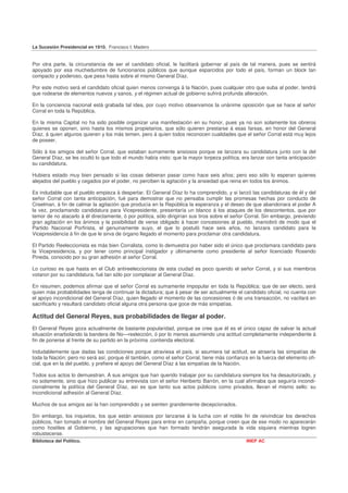 La Sucesión Presidencial en 1910. Francisco I. Madero


Por otra parte, la circunstancia de ser el candidato oficial, le facilitará gobernar al país de tal manera, pues se sentirá
apoyado por esa muchedumbre de funcionarios públicos que aunque esparcidos por todo el país, forman un block tan
compacto y poderoso, que pesa hasta sobre el mismo General Díaz.

Por este motivo será el candidato oficial quien menos convenga á la Nación, pues cualquier otro que suba al poder, tendrá
que rodearse de elementos nuevos y sanos, y el régimen actual de gobierno sufrirá profunda alteración.

En la conciencia nacional está grabada tal idea, por cuyo motivo observamos la unánime oposición que se hace al señor
Corral en toda la República.

En la misma Capital no ha sido posible organizar una manifestación en su honor, pues ya no son solamente los obreros
quienes se oponen, sino hasta los mismos propietarios, que sólo quieren prestarse á esas farsas, en honor del General
Díaz, á quien algunos quieren y los más temen, pero á quien todos reconocen cualidades que el señor Corral está muy lejos
de poseer.

Sólo á los amigos del señor Corral, que estaban sumamente ansiosos porque se lanzara su candidatura junto con la del
General Díaz, se les ocultó lo que todo el mundo había visto: que la mayor torpeza política, era lanzar con tanta anticipación
su candidatura.

Hubiera estado muy bien pensado si las cosas debieran pasar como hace seis años; pero eso sólo lo esperan quienes
alejados del pueblo y cegados por el poder, no perciben la agitación y la ansiedad que reina en todos los ánimos.

Es indudable que el pueblo empieza á despertar. El General Díaz lo ha comprendido, y si lanzó las candidaturas de él y del
señor Corral con tanta anticipación, fué para demostrar que no pensaba cumplir las promesas hechas por conducto de
Creelman, á fin de calmar la agitación que producía en la República la esperanza y el deseo de que abandonara el poder A
la vez, proclamando candidatura para Vicepresidente, presentaría un blanco á los ataques de los descontentos, que por
temor de no atacarlo á él directamente, ó por política, sólo dirigirían sus tiros sobre el señor Corral. Sin embargo, previendo
gran agitación en los ánimos y la posibilidad de verse obligado á hacer concesiones al pueblo, maniobró de modo que el
Partido Nacional Porfirista, el genuinamente suyo, el que lo postuló hace seis años, no lanzara candidato para la
Vicepresidencia á fin de que le sirva de órgano llegado el momento para proclamar otra candidatura.

El Partido Reeleccionista es más bien Corralista, como lo demuestra por haber sido el único que proclamara candidato para
la Vicepresidencia, y por tener como principal instigador y últimamente como presidente al señor licenciado Rosendo
Pineda, conocido por su gran adhesión al señor Corral.

Lo curioso es que hasta en el Club antireeleccionista de esta ciudad es poco querido el señor Corral, y si sus miembros
votaron por su candidatura, fué tan sólo por complacer al General Díaz.

En resumen, podemos afirmar que el señor Corral es sumamente impopular en toda la República; que de ser electo, será
quien más probabilidades tenga de continuar la dictadura; que á pesar de ser actualmente el candidato oficial, no cuenta con
el apoyo incondicional del General Díaz, quien llegado el momento de las concesiones ó de una transacción, no vacilará en
sacrificarlo y resultará candidato oficial alguna otra persona que goce de más simpatías.

Actitud del General Reyes, sus probabilidades de llegar al poder.
El General Reyes goza actualmente de bastante popularidad, porque se cree que él es el único capaz de salvar la actual
situación enarbolando la bandera de No—reelección, ó por lo menos asumiendo una actitud completamente independiente á
fin de ponerse al frente de su partido en la próxima .contienda electoral.

Indudablemente que dadas las condiciones porque atraviesa el país, si asumiera tal actitud, se atraería las simpatías de
toda la Nación; pero no será así, porque él también, como el señor Corral, tiene más confianza en la fuerza del elemento ofi-
cial, que en la del pueblo, y prefiere el apoyo del General Díaz á las simpatías de la Nación.

Todos sus actos lo demuestran. A sus amigos que han querido trabajar por su candidatura siempre los ha desautorizado, y
no solamente, sino que hizo publicar su entrevista con el señor Heriberto Barrón, en la cual afirmaba que seguiría incondi-
cionalmente la política del General Díaz, así es que tanto sus actos públicos como privados, llevan el mismo sello: su
incondicional adhesión al General Díaz.

Muchos de sus amigos así la han comprendido y se sienten grandemente decepcionados.

Sin embargo, los inquietos, los que están ansiosos por lanzarse á la lucha con el noble fin de reivindicar los derechos
públicos, han tomado el nombre del General Reyes para entrar en campaña, porque creen que de ese modo no aparecerán
como hostiles al Gobierno, y las agrupaciones que han formado tendrán asegurada la vida siquiera mientras logren
robustecerse.
Biblioteca del Político.                                                                       INEP AC
 