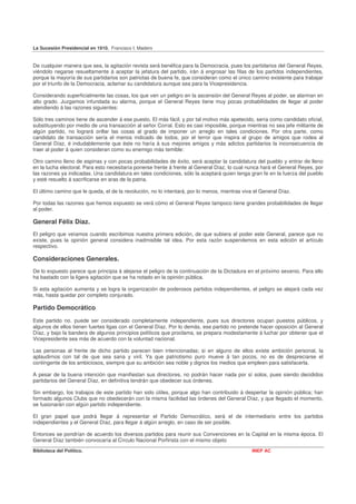 La Sucesión Presidencial en 1910. Francisco I. Madero


De cualquier manera que sea, la agitación revista será benéfica para la Democracia, pues los partidarios del General Reyes,
viéndolo negarse resueltamente á aceptar la jefatura del partido, irán á engrosar las filas de los partidos independientes,
porque la mayoría de sus partidarios son patriotas de buena fe, que consideran como el único camino existente para trabajar
por el triunfo de la Democracia, aclamar su candidatura aunque sea para la Vicepresidencia.

Considerando superficialmente las cosas, los que ven un peligro en la ascensión del General Reyes al poder, se alarman en
alto grado. Juzgamos infundada su alarma, porque el General Reyes tiene muy pocas probabilidades de llegar al poder
atendiendo á las razones siguientes:

Sólo tres caminos tiene de ascender á ese puesto. El más fácil, y por tal motivo más apetecido, sería como candidato oficial,
substituyendo por medio de una transacción al señor Corral. Esto es casi imposible, porque mientras no sea jefe militante de
algún partido, no logrará orillar las cosas al grado de imponer un arreglo en tales condiciones. Por otra parte, como
candidato de transacción sería el menos indicado de todos, por el terror que inspira al grupo de amigos que rodea al
General Díaz, é indudablemente que éste no haría á sus mejores amigos y más adictos partidarios la inconsecuencia de
traer al poder á quien consideran como su enemigo más temible:

Otro camino lleno de espinas y con pocas probabilidades de éxito, será aceptar la candidatura del pueblo y entrar de lleno
en la lucha electoral. Para esto necesitaría ponerse frente á frente al General Díaz, lo cual nunca hará el General Reyes, por
las razones ya indicadas. Una candidatura en tales condiciones, sólo la aceptará quien tenga gran fe en la fuerza del pueblo
y esté resuelto á sacrificarse en aras de la patria.

El último camino que le queda, el de la revolución, no lo intentará, por lo menos, mientras viva el General Díaz.

Por todas las razones que hemos expuesto se verá cómo el General Reyes tampoco tiene grandes probabilidades de llegar
al poder.

General Félix Díaz.
El peligro que veíamos cuando escribimos nuestra primera edición, de que subiera al poder este General, parece que no
existe, pues la opinión general considera inadmisible tal idea. Por esta razón suspendemos en esta edición el artículo
respectivo.

Consideraciones Generales.
De lo expuesto parece que principia á alejarse el peligro de la continuación de la Dictadura en el próximo sexenio. Para ello
ha bastado con la ligera agitación que se ha notado en la opinión pública.

Si esta agitación aumenta y se logra la organización de poderosos partidos independientes, el peligro se alejará cada vez
más, hasta quedar por completo conjurado.

Partido Democrático
Este partido no. puede ser considerado completamente independiente, pues sus directores ocupan puestos públicos, y
algunos de ellos tienen fuertes ligas con el General Díaz. Por lo demás, ese partido no pretende hacer oposición al General
Díaz, y bajo la bandera de algunos principios políticos que proclama, se prepara modestamente á luchar por obtener que el
Vicepresidente sea más de acuerdo con la voluntad nacional.

Las personas al frente de dicho partido parecen bien intencionadas; si en alguno de ellos existe ambición personal, la
aplaudirnos con tal de que sea sana y viril. Ya que patriotismo puro mueve á tan pocos, no es de despreciarse el
contingente de los ambiciosos, siempre que su ambición sea noble y dignos los medios que empleen para satisfacerla.

A pesar de la buena intención que manifiestan sus directores, no podrán hacer nada por sí solos, pues siendo decididos
partidarios del General Díaz, en definitiva tendrán que obedecer sus órdenes.

Sin embargo, los trabajos de este partido han sido útiles, porque algo han contribuido á despertar la opinión pública; han
formado algunos Clubs que no obedecerán con la misma facilidad las órdenes del General Díaz, y que llegado el momento,
se fusionarán con algún partido independiente.

El gran papel que podrá llegar á representar el Partido Democrático, será el de intermediario entre los partidos
independientes y el General Díaz, para llegar á algún arreglo, en caso de ser posible.

Entonces se pondrían de acuerdo los diversos partidos para reunir sus Convenciones en la Capital en la misma época. El
General Díaz también convocaría al Círculo Nacional Porfirista con el mismo objeto
Biblioteca del Político.                                                                        INEP AC
 