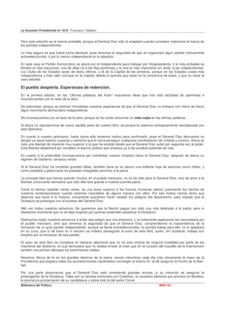 La Sucesión Presidencial en 1910. Francisco I. Madero


Pero esta solución es la menos probable, porque el General Díaz sólo la aceptará cuando considere imponente la fuerza de
los partidos independientes.

Lo más seguro es que habrá lucha electoral, pues tenemos la seguridad de que se organizará algún partido francamente
antireeleccionista, ó por lo menos independiente en lo absoluto.

En este caso el Partido Democrático se aliará con el Independiente para trabajar por Vicepresidente, ó lo más probable se
dividirá en dos fracciones; una de ellas irá á las filas porfiristas y la otra la más importante sin duda, á las independientes.
Los Clubs de los Estados serán de éstos últimos, y el de la Capital de los primeros, porque en los Estados existe más
independencia y más valor civil que en la Capital, debido á razones que están en la conciencia de todos, y que no viene al
caso estudiar.

El pueblo despierta. Esperanzas de redención.
En la primera edición, en las "Ultimas palabras del Autor" expusimos ideas que han sido tachadas de optimistas é
inconsecuentes con el resto de la obra.

De optimistas, porque se estiman infundadas nuestras esperanzas de que el General Díaz no sofoque con mano de hierro
algún movimiento democrático independiente.

De inconsecuentes con el resto de la obra, porque se ha creído encontrar un mea culpa en las últimas palabras.

Si ahora no reproducimos de nuevo aquella parte de nuestro libro, es porque la creemos ventajosamente reemplazada con
este Apéndice.

En cuanto á nuestro optimismo, hasta ahora sólo tenemos motivo para confirmarlo, pues el General Díaz demuestra no
abrigar ya aquel espíritu suspicaz y estrecho que lo hacía perseguir cualquiera manifestación de virilidad y civismo. Ahora se
nota una libertad de imprenta muy superior á la que ha existido desde que el General Díaz subió por segunda vez al poder.
Esta libertad despertará por completo el espíritu público que empieza ya á dar pruebas patentes de vida.

En cuanto á la pretendida inconsecuencia por manifestar nuestra simpatía hacia el General Díaz, después de atacar su
régimen de Gobierno, tampoco existe.

Si el General Díaz ha cometido grandes faltas, también tiene en su abono una brillante hoja de servicios como militar, y
como estadista y gobernante ha prestado innegables servicios á la patria.

La principal idea que hemos querido inculcar en el pueblo mexicano, no es de odio para el General Díaz, sino de amor á la
libertad, procurando demostrar que sólo ella hará grande á nuestra querida patria.

Como lo hemos repetido varias veces, es una tarea superior á las fuerzas humanas valorar justamente los hechos de
nuestros contemporáneos cuando estamos mezclados de alguna manera con ellos. Por ese motivo hemos dicho que
dejarnos esa tarea á la historia; únicamente queremos hacer resaltar los peligros del absolutismo, para impedir que la
Dictadura se prolongue con el sucesor del General Díaz.

Allá van todos nuestros esfuerzos. No queremos que la Nación pague con odio una vida dedicada á la patria; pero sí
deseamos vivamente que no se deje engañar por quienes pretenden perpetuar la Dictadura.

Dedicamos todos nuestros esfuerzos á evitar ese peligro que nos amenaza, y no solamente esperamos ser secundados por
el pueblo mexicano, sino que tenemos la seguridad de que el General Díaz, comprendiendo la trascendencia de la
formación de un gran partido independiente, aunque se llame antireeleccionista, no pondrá trabas para ello, no lo aplastará
en su cuna, que si tal fuere su in tención ya hubiera perseguido al autor de este libro, quien, sin ocultarse, trabaja con
empeño por la formación de ese partido.

El autor de este libro se complace en declarar altamente que no ha sido víctima de ninguna hostilidad por parte de los
miembros del Gobierno, lo cual demuestra que no estaba errado al creer que en el corazón del Caudillo de la Intervención
también encuentran albergue los sentimientos nobles.

Nosotros, llenos de fe en los grandes destinos de la patria, vemos vislumbrar cada día más claramente la mano de la
Providencia que prepara todos los acontecimientos haciéndolos converger al mismo fin, al de asegurar el triunfo de la liber-
tad.

Por una parte observamos que el General Díaz está cometiendo grandes errores, si su intención es asegurar la
prolongación de la Dictadura, Tales son su famosa entrevista con Creelman, la campaña electoral que provocó en Morelos,
la prematura proclamación de su candidatura y sobre todo la del señor Corral
Biblioteca del Político.                                                                        INEP AC
 