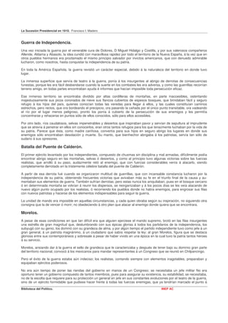 La Sucesión Presidencial en 1910. Francisco I. Madero



Guerra de Independencia.
Una vez iniciada la guerra por el venerable cura de Dolores, D Miguel Hidalgo y Costilla, y por sus valerosos compañeros
Allende, Aldama y Abasolo, la idea cundió con maravillosa rapidez por todo el territorio de la Nueva España, á la vez que en
otros pueblos hermanos era proclamado el mismo principio salvador por invictos americanos, que con denuedo admirable
lucharon, como nosotros, hasta conquistar la independencia de su patria.

En toda la América Española, la guerra revistió un carácter especial, debido á la naturaleza del territorio en donde tuvo
lugar.

La inmensa superficie que servía de teatro á la guerra, ponía á los insurgentes al abrigo de derrotas de consecuencias
funestas, porque les era fácil desbandarse cuando la suerte en los combates les era adversa, y como las guerrillas recorrían
terreno amigo, en todas partes encontraban ayuda é informes que hacían imposible toda persecución eficaz.

Ese inmenso territorio se encontraba dividido por altas cordilleras de montañas, en parte inaccesibles, ostentando
majestuosamente sus picos coronados de nieve sus flancos cubiertos de espesos bosques, que brindaban fácil y seguro
refugio á los hijos del país, quienes conocían todas las veredas para llegar á ellos, y las cuales constituían caminos
estrechos, pero rectos, que ora bordeando el precipicio, ora pasando la cañada por el único punto transitable, ora vadeando
el río por el lugar menos peligroso, pronto los ponía á cubierto de la persecución de sus enemigos y les permitía
concentrarse y rehacerse en puntos sólo de ellos conocidos, sólo para ellos accesibles.

Por otro lado, ríos caudalosos, selvas impenetrables y desiertos que inspiraban pavor y servían de sepultura al imprudente
que se atrevía á penetrar en ellos sin conocerlos, eran otros tantos refugios para los que tenazmente luchaban por la vida de
su patria. Parece que ésta, como madre cariñosa, convertía para sus hijos en seguro abrigo los lugares en donde sus
enemigos sólo encontraban desolación y muerte. Su manto, que bienhechor abrigaba á los patriotas, servía tan sólo de
sudario á sus opresores.

Batalla del Puente de Calderón.
El primer ejército levantado por los independientes, compuesto de chusmas sin disciplina y mal armadas, difícilmente podía
encontrar abrigo seguro en las montañas, selvas ó desiertos, y como al principio tuvo algunas victorias sobre las fuerzas
realistas, que arrolló á su paso, audazmente retó al enemigo, que con fuerzas considerables venía á atacarlo, siendo
completamente derrotado en la tristemente célebre batalla del puente de Calderón.

A partir de esa derrota fué cuando se organizaron multitud de guerrillas, que con incansable constancia lucharon por la
independencia de su patria, obteniendo frecuentes victorias que avivaban más su fe en el triunfo final de la causa y au-
mentaban sus elementos de guerra. También sufrían derrotas; pero estas nunca los aniquilaban, pues en el bosque cercano
ó en determinada montaña se volvían á reunir los dispersos, se reorganizaban y á los pocos días se les veía atacando de
nuevo algún punto ocupado por los realistas, ó recorriendo los pueblos donde no había enemigos, para engrosar sus filas
con nuevos patriotas y hacerse de los elementos indispensables para seguir la guerra.

La unidad de mando era imposible en aquellas circunstancias, y cada quien obraba según su inspiración, no siguiendo otra
consigna que la de vencer ó morir; no obedeciendo á otro plan que atacar al enemigo donde quiera que se encontrara.

Morelos.
A pesar de esas condiciones en que tan difícil era que alguien ejerciese el mando supremo, brotó en las filas insurgentes
una estrella de gran magnitud que, deslumbrando con sus épicas glorias á todos los partidarios de la independencia, los
subyugó con su genio, los dominó con su grandeza de alma, y por algún tiempo el partido independiente tuvo como jefe á un
gran general, á un patriota magnánimo, á un ciudadano que sabía respetar la ley: al gran Morelos, figura que se destaca
gloriosa entre sus contemporáneos y sobresale á pesar de haber vivido en una época en la cual tuvo la patria tantos héroes
á su servicio.

Morelos, ansiando dar á la guerra el sello de grandeza que le caracterizaba y después de tener bajo su dominio gran parte
del territorio nacional, convocó á los mexicanos para mandar representantes á un Congreso que se reunió en Chilpancingo.

Pero el éxito de la guerra estaba aún indeciso; los realistas, contando siempre con elementos inagotables, preparaban y
equipaban ejércitos poderosos.

No era aún tiempo de poner las riendas del gobierno en manos de un Congreso; se necesitaba un jefe militar No era
oportuno tener un gobierno compuesto de tantos miembros, pues para asegurar su existencia, su estabilidad, se necesitaba,
no de la escolta que requiere para su protección un general en jefe en sus constantes evoluciones por el teatro de la guerra,
sino de un ejército formidable que pudiese hacer frente á todas las fuerzas enemigas, que ya tendrían marcado el punto á
Biblioteca del Político.                                                                      INEP AC
 