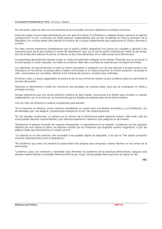 La Sucesión Presidencial en 1910. Francisco I. Madero


Por otra parte, cada vez más nos convencemos de que el pueblo mexicano despierta y se prepara á la lucha.

Cada día surgen nuevas hojas periodísticas que con gran brío atacan á la Dictadura y trabajan porque volvamos al régimen
constitucional. Ya son numerosos los Clubs políticos independientes que se han constituído en toda la extensión de la
República y en muchas partes sólo esperan la iniciativa de un grupo independiente para organizarse en Clubs y lanzarse á
la lucha.

Por tales razones esperamos fundadamente que el espíritu público despertará muy pronto por completo y alentará á los
mexicanos para dar la gran batalla en contra del absolutismo; pero ya no será la guerra fratricida por medio de las armas,
sino las luchas de la idea por la prensa, la tribuna, en las urnas electorales, en el vasto campo de la Democracia.

Los pesimistas generalmente intentan ocultar su miedo encontrándolo reflejado en los demás. Pretenden que no se lanzan á
la lucha porque no serán seguidos. Con ellos no contamos. Más vale un puñado de valientes que una legión de tímidos.

Los optimistas, los que encuentran en todo su mismo entusiasmo y resolución, son los que salvarán á la patria; pues si ven
entusiasmo en los demás, es porque ellos lo habrán comunicado; si en todos encuentran su misma resolución, es porque el
valor, comunicativo por naturaleza, electriza á los hombres de corazón y arrastra á las multitudes.

El tiempo vuela, y á pasos agigantados se acerca el día en que hemos de resolver el gran problema sobre el cual estriba el
porvenir de la patria.

Hacemos un llamamiento á todos los mexicanos que participan de nuestras ideas, para que se congreguen en Clubs y
principien la lucha.

Aunque esperarnos que muy pronto partirá la iniciativa de esta Capital, convocando á la Nación para constituir un partido
independiente, por si no fuere así, es conveniente que los Estados se preparen para lanzar dicha iniciativa.

Una vez más nos dirigimos á nuestros compatriotas para decirles:

"Si no hacemos un esfuerzo, pronto veremos consolidarse en nuestro país una dinastía autocrática, y la Constitución, con
las libertades que "nos asegura, zozobrará para siempre en el mar "de nuestra ignominia.

"En las actuales condiciones, un esfuerzo en el "terreno de la Democracia podrá salvarnos todavía. Más tarde, sólo las
armas podrán devolver nuestra libertad, y por dolorosa experiencia "sabemos cuán peligroso es tal remedio.

"Evoquemos el glorioso recuerdo de nuestros antepasados, é inspirándonos en su ejemplo, cumplamos con los sagrados
deberes que nos impone la patria, sin dejarnos arredrar por los fantasmas que engendra nuestra imaginación, ni por 'los
peligros reales que encontremos en nuestro camino".

"La Libertad es un bien precioso sólo concedido á los pueblos dignos de disputarla, á los que la "han sabido conquistar
luchando valerosamente contra el despotismo."

"No olvidemos que ahora se presenta la oportunidad más propicia para conquistar nuestra libertad con las armas de la
democracia.

"Luchemos, pues, con resolución y serenidad "para demostrar la excelencia de las prácticas democráticas, asegurar para
siempre nuestra libertad y consolidar definitivamente la paz; la paz "de los pueblos libres que tiene por apoyo la "ley."

                                                                                                                     FIN.




Biblioteca del Político.                                                                    INEP AC
 