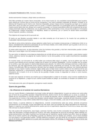 La Sucesión Presidencial en 1910. Francisco I. Madero


donde reconcentrar el ataque y dirigir todos sus esfuerzos.

Esta falta cometida por nuestro héroe inmaculado, con la mayor buena fe, tuvo resultados transcendentales para la patria,
pues retardó por muchos años el triunfo de los insurgentes y nos costó la pérdida irreparable de Morelos, inmolado en la
defensa del Congreso que él mismo creó. Decirnos irreparable, porque ninguno de los insurgentes que logró ver á nuestra
patria libre, tenía una alma tan grande como él; quizás, si hubiera sobrevivido á la prolongada guerra de independencia,
nuestra suerte habría sido otra, porque con su gloria, su prestigio, su inmenso ascendiente sobre sus compañeros de armas,
hubiera dominado todas las ambiciones; con su patriotismo y altos sentimientos cívicos, de que dió prueba en el Congreso
de Chilpancingo, hubiera encarrilado á la República, desde su nacimiento, por un camino en donde habría encontrado
menos tropiezos, escollos y vicisitudes.

Pero dejemos de ocuparnos de lo que pudo ser.

El hecho es que Morelos sucumbió debido á una falta cometida por él de buena fe. Su muerte fué una pérdida de
incalculable importancia para la patria.

Esa falta la vemos ahora clarísima, porque sabemos cuáles fueron sus funestas consecuencias; si hubiéramos vivido en su
época, indudablemente habríamos participado de sus hermosos ideales, de la noble ambición que lo guiaba: la de ver á su
patria gobernada por representantes del pueblo.

Si insisto sobre este punto, es para demostrar cómo los hombres más grandes y más bien intencionados pueden cometer
faltas que á veces llegan á ser de funestas consecuencias.

Por ese motivo no debemos nunca dejarnos deslumbrar por el brillo del que se encuentra en el poder, y para ilustrar nuestro
criterio, debemos recorrer las páginas de nuestra historia ó la de otros pueblos, en las cuales encontraremos saludables
enseñanzas.

En muchos casos, aun de buena fe, es difícil saber que conducta debe seguir un pueblo, cual es la política que más le
conviene para salvarse de los enemigos visibles que la atacan con bandera desplegada, ó de los invisibles que se ocultan
en la sombra y que sólo esperan la oportunidad propicia para atacarlo; me refiero á los enemigos exteriores y sobre todo á
los interiores, que más seguramente minan nuestro organismo social, aniquilando sus fuerzas. En esos casos, allí está la
historia. Consultémosla. Ella nos enseñará el derrotero que han seguido otros pueblos para salvarse; nos mostrará gloriosos
ejemplos en que inspirar nuestra conducta; reglas sabias para no dejar torcer nuestro criterio con los sofismas de los que
pretenden engañarnos, y encontraremos también en ella ejemplos reconfortantes que harán renacer en nuestra alma el
entusiasmo por lo bueno; la fe en la fuerza de las grandes virtudes cívicas; la seguridad en vencer si como buenos,
sabemos luchar.

En este caso especial, la historia nos enseña que es indispensable la unidad en el mando, como lo tenían establecido los
romanos en su legislación, y según la cual, cuando la patria estaba en peligro, se nombraba un Dictador con poderes omní-
modos.

Terminada esta corta, pero útil digresión, prosigamos nuestro estudio.

Guerra de guerrillas.
—Su influencia en el carácter de nuestros libertadores

Una vez muerto Morelos y desbandado el principal núcleo del ejército independiente, la guerra se sostuvo por varios jefes
que al frente de sus guerrillas operaban independientemente, siendo el terror de los realistas por su arrojo, su audacia, la
rapidez de sus movimientos, lo cual les permitía, con un puñado de patriotas, traer en constante agitación y alarma á tropas
muy superiores en número, á las cuales sólo atacaban cuando estaban fraccionadas, resultando de esto frecuentes victorias
para los insurgentes, á cuyo arbitrio estaba determinar el lugar y el día de la batalla, y casi casi el número de sus enemigos.

Estos héroes, á quienes debemos la independencia, viviendo constantemente sobre las armas, teniendo encuentros
frecuentísimos con el enemigo, á quien derrotaban las más veces, pero que también les infligía descalabros de importancia,
llegaron á organizar sus fuerzas perfectamente, puesto que de su organización dependía el triunfo de su causa, para ellos
más cara que su propia existencia.

Esa vida austera del campamento, esas largas y penosas marchas, esos triunfos comprados tan raramente, después de
haber sido derrotados y anclado prófugos por la sierra, casi solos, perseguidos de cerca por el enemigo, deben haberles ins-
pirado pensamientos muy bellos: ilusiones muy hermosas que se realizarían cuando la patria fuera libre. Quizá se soñaban
ellos con el mando supremo de la República, guiando sus destinos hacia los ideales que soñaban, con la misma facilidad
con que dirigían á sus aguerridas huestes. También debemos considerar, que sólo almas de una elevación verdaderamente
rara en el mundo, pueden apreciar en su justo valor sus propios méritos. Sin embargo, la mayoría de los que no tenían esa
Biblioteca del Político.                                                                       INEP AC
 