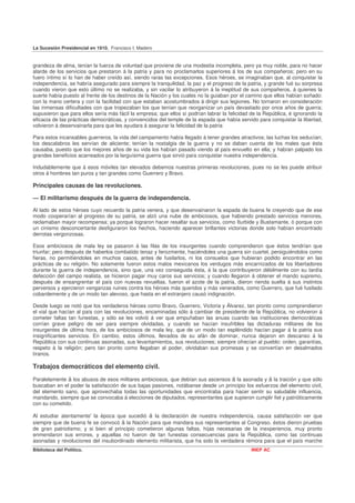 La Sucesión Presidencial en 1910. Francisco I. Madero


grandeza de alma, tenían la fuerza de voluntad que proviene de una modestia incompleta, pero ya muy noble, para no hacer
alarde de los servicios que prestaron á la patria y para no proclamarlos superiores á los de sus compañeros; pero en su
fuero íntimo sí lo han de haber creído así, siendo raras las excepciones. Esos héroes, se imaginaban que, al conquistar la
independencia, se habría asegurado para siempre la tranquilidad, la paz y el progreso de la patria, y grande fué su sorpresa
cuando vieron que esto último no se realizaba, y sin vacilar lo atribuyeron á la ineptitud de sus compañeros, á quienes la
suerte había puesto al frente de los destinos de la Nación y los cuales no la guiaban por el camino que ellos habían soñado:
con la mano certera y con la facilidad con que estaban acostumbrados á dirigir sus legiones. No tornaron en consideración
las inmensas dificultades con que tropezaban los que tenían que reorganizar un país devastado por once años de guerra;
supusieron que para ellos sería más fácil la empresa; que ellos sí podrían labrar la felicidad de la República, é ignorando la
eficacia de las prácticas democráticas, y convencidos del temple de la espada que había servido para conquistar la libertad,
volvieron á desenvainarla para que les ayudara á asegurar la felicidad de la patria

Para estos incansables guerreros, la vida del campamento había llegado á tener grandes atractivos; las luchas los seducían;
los descalabros les servían de aliciente; tenían la nostalgia de la guerra y no se daban cuenta de los males que ésta
causaba, puesto que los mejores años de su vida los habían pasado viendo al país envuelto en ella; y habían palpado los
grandes beneficios acarreados por la larguísima guerra que sirvió para conquistar nuestra independencia.

Indudablemente que á esos móviles tan elevados debemos nuestras primeras revoluciones, pues no se les puede atribuir
otros á hombres tan puros y tan grandes como Guerrero y Bravo.

Principales causas de las revoluciones.

— El militarismo después de la guerra de independencia.

Al lado de estos héroes cuyo recuerdo la patria venera, y que desenvainaron la espada de buena fe creyendo que de ese
modo cooperarían al progreso de su patria, se alzó una nube de ambiciosos, que habiendo prestado servicios menores,
reclamaban mayor recompensa; ya porque lograron hacer resaltar sus servicios, como Iturbide y Bustamante, ó porque con
un cinismo desconcertante desfiguraron los hechos, haciendo aparecer brillantes victorias donde solo habían encontrado
derrotas vergonzosas.

Esos ambiciosos de mala ley se pasaron á las filas de los insurgentes cuando comprendieron que éstos tendrían que
triunfar; pero después de haberlos combatido tenaz y ferozmente, haciéndoles una guerra sin cuartel, persiguiéndolos como
fieras, no permitiéndoles en muchos casos, antes de fusilarlos, ni los consuelos que hubieran podido encontrar en las
prácticas de su religión. No solamente fueron estos malos mexicanos los verdugos más encarnizados de los libertadores
durante la guerra de independencia, sino que, una vez conseguida ésta, á la que contribuyeron débilmente con su tardía
defección del campo realista, se hicieron pagar muy caros sus servicios; y cuando llegaron á obtener el mando supremo,
después de ensangrentar el país con nuevas revueltas, fueron el azote de la patria, dieron rienda suelta á sus instintos
perversos y ejercieron venganzas ruines contra los héroes más queridos y más venerados, como Guerrero, que fué fusilado
cobardemente y de un modo tan alevoso, que hasta en el extranjero causó indignación.

Desde luego se notó que los verdaderos héroes como Bravo, Guerrero, Victoria y Álvarez, tan pronto como comprendieron
el vial que hacían al país con las revoluciones, encaminadas sólo á cambiar de presidente de la República, no volvieron á
cometer faltas tan funestas, y sólo se les volvió á ver que empuñaban las anuas cuando las instituciones democráticas
corrían grave peligro de ser para siempre olvidadas, y cuando se hacían insufribles las dictaduras militares de los
insurgentes de última hora, de los ambiciosos de mala ley, que de un modo tan espléndido hacían pagar á la patria sus
insignificantes servicios. En cambio, estos últimos, llevados de su afán de dominar, nunca dejaron en descanso á la
República con sus continuas asonadas, sus levantamientos, sus revoluciones; siempre ofrecían al pueblo: orden, garantías,
respeto á la religión; pero tan pronto como llegaban al poder, olvidaban sus promesas y se convertían en desalmados
tiranos.

Trabajos democráticos del elemento civil.
Paralelamente á los abusos de esos militares ambiciosos, que debían sus ascensos á la asonada y á la traición y que sólo
buscaban en el poder la satisfacción de sus bajas pasiones, notábanse desde un principio los esfuerzos del elemento civil,
del elemento sano, que aprovechaba todas las oportunidades que encontraba para hacer sentir su saludable influencia,
mandando, siempre que se convocaba á elecciones de diputados, representantes que supieron cumplir fiel y patrióticamente
con su cometido.

Al estudiar atentamente' la época que sucedió á la declaración de nuestra independencia, causa satisfacción ver que
siempre que de buena fe se convocó á la Nación para que mandara sus representantes al Congreso, éstos dieron pruebas
de gran patriotismo; y si bien al principio cometieron algunas faltas, hijas necesarias de la inexperiencia, muy pronto
enmendaron sus errores, y aquellas no fueron de tan funestas consecuencias para la República, como las continuas
asonadas y revoluciones del insubordinado elemento militarista, que ha sido la verdadera rémora para que el país marche
Biblioteca del Político.                                                                       INEP AC
 