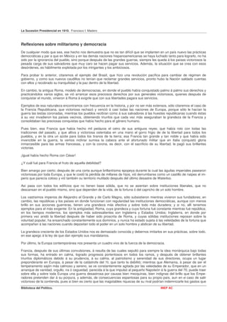 La Sucesión Presidencial en 1910. Francisco I. Madero



Reflexiones sobre militarismo y democracia
De cualquier modo que sea, ese hecho nos demuestra que no es tan difícil que se implanten en un país nuevo las prácticas
democráticas y par a que en México y en las demás naciones hispanoamericanas se haya luchado tanto para lograrlo, no ha
sido por la ignorancia del pueblo, sino porque después de las grandes guerras, siempre les queda á los países victoriosos la
pesada carga de sus salvadores que muy caro se hacen pagar sus servicios. Además, la situación que se crea con esos
desórdenes, es hábilmente explotada por los intrigantes y los ambiciosos.

Para probar lo anterior, citaremos el ejemplo del Brasil, que hizo una revolución pacífica para cambiar de régimen de
gobierno, y como sus nuevos caudillos no tenían que reclamar grandes servicios, pronto hubo la Nación saldado cuentas
con ellos y recobrado su tranquilidad y la paz dentro de la libertad.

En cambio, la antigua Roma, modelo de democracias, en donde el pueblo había conquistado palmo á palmo sus derechos y
practicándolos varios siglos, se vió arrancar esos preciosos derechos por sus generales victoriosos, quienes después de
conquistar el mundo, vinieron á Roma á exigirle que con sus libertades pagara sus servicios.

Ejemplos de esa naturaleza encontramos con frecuencia en la historia, y por no ser más extensos, sólo citaremos el caso de
la Francia Republicana, que victoriosa rechazó y venció á casi todas las naciones de Europa, porque sólo le hacían la
guerra las testas coronadas, mientras los pueblos recibían como á sus salvadores á las huestes republicanas cuando éstas
á su vez invadieron los países vecinos, obteniendo triunfos que cada vez más aseguraban la grandeza de la Francia y
consolidaban las preciosas conquistas que había hecho para el género humano.

Pues bien, esa Francia que había hecho mil pedazos el cetro de sus antiguos reyes; que había roto con todas las
tradiciones del pasado, y que altiva y victoriosa ostentaba en una mano el gorro frigio de de la libertad para todos los
pueblos, y en la otra un azote para todos los tiranos de la tierra; esa Francia tan grande y tan noble y que había sido
invencible en la guerra, la vemos inclinar sumisa la cabeza ante el afortunado militar que en Italia conquistó gloria
inmarcesible para las armas francesas, y con la corona, es decir, con el sacrificio de su libertad, le pagó sus brillantes
victorias.

¡Igual había hecho Roma con César!

¿Y cuál fué para Francia el fruto de aquella debilidad?

Bien amargo por cierto; después de una corta aunque brillantísima epopeya durante la cual las águilas imperiales pasearon
victoriosas por toda Europa, y que le costó la pérdida de millares de hijos, vió derrumbarse como un castillo de naipes el im-
perio que parecía coloso y vió también su territorio mutilado después del último desastre de Waterloo.

Así pasa con todos los edificios que no tienen base sólida, que no se asientan sobre instituciones liberales, que no
descansan en el pueblo mismo, sino que dependen de la vida, de la fortuna ó del capricho de un solo hombre.

Los vastísimos imperios de Alejandro el Grande y de Carlo Magno, sólo subsistieron mientras vivieron sus fundadores; en
cambio, las repúblicas y los países en donde funcionan con regularidad las instituciones democráticas, aunque con menos
brillo en sus acciones guerreras, tienen una grandeza más efectiva y sobre todo más duradera; y si no, allí tenemos
ejemplos para el más exigente: En la antigüedad, Roma, cuya grandeza y cuya fortuna fué constante mientras fué república;
en los tiempos modernos, los ejemplos más sobresalientes son Inglaterra y Estados Unidos; Inglaterra, en donde por
primera vez anidó la libertad después de haber sido proscrita de Roma, y cuyas sólidas instituciones reposan sobre la
voluntad popular, ha ensanchado constantemente sus dominios, y nunca ha estado sujeta á las veleidades de la fortuna que
acompañan á las naciones cuando depositan todo el poder en un solo hombre y abdican de su libertad.

La grandeza creciente de los Estados Unidos nos es demasiado conocida y debernos imitarlos en sus prácticas, sobre todo,
en ese apego á la ley de que dan ejemplo sus mandatarios.

Por último, la Europa contemporánea nos presenta un cuadro vivo de la fuerza de la democracia.

Francia, después de sus últimas convulsiones, á resulta de las cuales sepultó para siempre la idea monárquica bajo todas
sus formas, ha entrado en calma, logrado progresos portentosos en todos los ramos, y después de obtener brillantes
triunfos diplomáticos debido á su prudencia, á su calma, al patriotismo y serenidad de sus directores, ocupa un lugar
preponderante en Europa, á pesar de la catástrofe del 70, que tanto la debilitó; mientras que Alemania, á pesar de ser el
temperamento sajón más calmoso y sereno, se ve constantemente agitada por las veleidades de su Emperador, que en un
arranque de vanidad, orgullo, ira ó ceguedad, parecida á la que impulsó al pequeño Napoleón á la guerra del 70, puede traer
sobre ella y sobre toda Europa una guerra desastrosa por causas bien mezquinas, bien indignas del brillo que los Empe-
radores pretenden dar á su púrpura, y además, de consecuencias espantosas para su propio país, aun en el caso de salir
victorioso de la contienda, pues si bien es cierto que las inagotables riquezas de su rival podrían indemnizarle los gastos que
Biblioteca del Político.                                                                       INEP AC
 