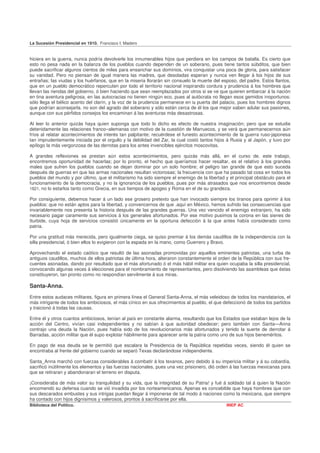 La Sucesión Presidencial en 1910. Francisco I. Madero


hiciera en la guerra, nunca podría devolverle los innumerables hijos que perdiera en los campos de batalla. Es cierto que
esto no pesa nada en la balanza de los pueblos cuando dependen de un soberano, pues tiene tantos súbditos, que bien
puede sacrificar algunos cientos de miles para ensanchar sus dominios, vira conquistar una poca de gloria, para satisfacer
su vanidad. Pero no piensan de igual manera las madres, que desoladas esperan y nunca ven llegar á los hijos de sus
entrañas; las viudas y los huérfanos, que en la miseria llorarán sin consuelo la muerte del esposo, del padre. Estos llantos,
que en un pueblo democrático repercuten por todo el territorio nacional inspirando cordura y prudencia á los hombres que
llevan las riendas del gobierno, ó bien haciendo que sean reemplazados por otros si se ve que quieren embarcar á la nación
en tina aventura peligrosa, en las autocracias no tienen ningún eco, pues al autócrata no llegan esos gemidos inoportunos:
sólo llega el bélico acento del clarín, y la voz de la prudencia permanece en la puerta del palacio, pues los hombres dignos
que podrían aconsejarla. no son del agrado del soberano y sólo están cerca de él los que mejor saben adular sus pasiones,
aunque con sus pérfidos consejos los encaminan á las aventuras más desastrosas.

Al leer lo anterior quizás haya quien suponga que todo lo dicho es efecto de nuestra imaginación; pero que se estudie
detenidamente las relaciones franco–alemanas con motivo de la cuestión de Marruecos, y se verá que permanecernos aún
fríos al relatar acontecimientos de interés tan palpitante; recuérdese el funesto acontecimiento de la guerra ruso-japonesa
tan imprudentemente iniciada por el orgullo y la debilidad del Zar, la cual costó tantos hijos á Rusia y al Japón, y tuvo por
epílogo la más vergonzosa de las derrotas para los antes invencibles ejércitos moscovitas.

A grandes reflexiones se prestan aún estos acontecimientos, pero quizás más allá, en el curso de. este trabajo,
encontremos oportunidad de hacerlas; por lo pronto, el hecho que queríamos hacer resaltar, es el relativo á los grandes
males que sufren los pueblos cuando se dejan dominar por un solo hombre; el peligro tan grande de que esto suceda
después de guerras en que las armas nacionales resultan victoriosas; la frecuencia con que ha pasado tal cosa en todos los
pueblos del mundo y por último, que el militarismo ha sido siempre el enemigo de la libertad y el principal obstáculo para el
funcionamiento de la democracia, y no la ignorancia de los pueblos, pues por más atrasados que nos encontremos desde
1821, no lo estarlos tanto como Grecia, en sus tiempos de apogeo y Roma en el de su grandeza.

Por consiguiente, debemos hacer á un lado ese grosero pretexto que han invocado siempre los tiranos para oprimir á los
pueblos: que no están aptos para la libertad, y convencernos de que .aquí en México, hemos sufrido las consecuencias que
invariablemente nos presenta la historia después de las grandes guerras. Una vez vencido el enemigo extranjero, ha sido
necesario pagar caramente sus servicios á los generales afortunados. Por ese motivo pusimos la corona en las sienes de
Iturbide, cuya hoja de servicios consistió únicamente en la oportuna defección á la que antes había considerado como
patria.

Por una gratitud más merecida, pero igualmente ciega, se quiso premiar á los demás caudillos de la independencia con la
silla presidencial, ó bien ellos lo exigieron con la espada en la mano, como Guerrero y Bravo.

Aprovechando el estado caótico que resultó de las asonadas promovidas por aquellos eminentes patriotas, una turba de
antiguos caudillos, muchos de ellos patriotas de última hora, alteraron constantemente el orden de la República con sus fre-
cuentes asonadas, dando por resultado que el más afortunado ó el más hábil militar era quien ocupaba la silla presidencial,
convocando algunas veces á elecciones para el nombramiento de representantes, pero disolviendo las asambleas que éstas
constituyeron, tan pronto como no respondían servilmente á sus miras.

Santa-Anna.
Entre estos audaces militares, figura en primera línea el General Santa-Anna, el más veleidoso de todos los mandatarios, el
más intrigante de todos los ambiciosos, el más cínico en sus ofrecimientos al pueblo, el que defeccionó de todos los partidos
y traicionó á todas las causas.

Entre él y otros cuantos ambiciosos, tenían al país en constante alarma, resultando que los Estados que estaban lejos de la
acción del Centro, vivían casi independientes y no sabían á que autoridad obedecer; pero también con Santa—Anna
contrajo una deuda la Nación, pues había sido de los revolucionarios más afortunados y tenido la suerte de derrotar á
Barradas, acción militar que él supo explotar hábilmente para aparecer ante la patria como uno de sus hijos beneméritos.

En pago de esa deuda se le permitió que escalara la Presidencia de la República repetidas veces, siendo él quien se
encontraba al frente del gobierno cuando se separó Texas declarándose independiente.

Santa_Anna marchó con fuerzas considerables á combatir á los texanos, pero debido á su impericia militar y á su cobardía,
sacrificó inútilmente los elementos y las fuerzas nacionales, pues una vez prisionero, dió orden á las fuerzas mexicanas para
que se retiraran y abandonaran el terreno en disputa.

¡Consideraba de más valor su tranquilidad y su vida, que la integridad de su Patria! y fué á soldado tal á quien la Nación
encomendó su defensa cuando se vió invadida por los norteamericanos. Apenas es concebible que haya hombres que con
sus descarados embustes y sus intrigas puedan llegar á imponerse de tal modo á naciones como la mexicana, que siempre
ha contado con hijos dignísimos y valerosos, prontos á sacrificarse por ella.
Biblioteca del Político.                                                                      INEP AC
 