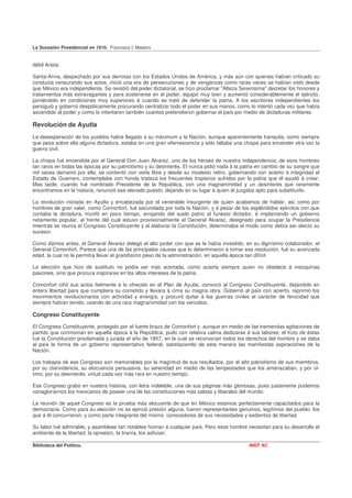 La Sucesión Presidencial en 1910. Francisco I. Madero


débil Arista.

Santa-Anna, despechado por sus derrotas con los Estados Unidos de América, y más aún con quienes habían criticado su
conducta censurando sus actos, inició una era de persecuciones y de venganzas como raras veces se habían visto desde
que México era independiente. Se revistió del poder dictatorial, se hizo proclamar "Alteza Serenísima'' decretar los honores y
tratamientos más extravagantes y para sostenerse en el poder, equipó muy bien y aumentó considerablemente el ejército,
poniéndolo en condiciones muy superiores á cuando se trató de defender la patria. A los escritores independientes los
persiguió y gobernó despóticamente procurando centralizar todo el poder en sus manos, como lo intentó cada vez que había
ascendido al poder y como lo intentaron también cuantos pretendieron gobernar el país por medio de dictaduras militares.

Revolución de Ayutla
La desesperación de los pueblos había llegado á su máximum y la Nación, aunque aparentemente tranquila, como siempre
que pesa sobre ella alguna dictadura, estaba en una gran efervescencia y sólo faltaba una chispa para encender otra vez la
guerra civil.

La chispa fué encendida por el General Don Juan Alvarez, uno de los héroes de nuestra independencia; de esos hombres
tan raros en todas las épocas por su patriotismo y su desinterés. El nunca pidió nada á la patria en cambio de su sangre que
mil veces derramó por ella; se contentó con verla libre y desde su modesto retiro, gobernando con acierto é integridad el
Estado de Guerrero, contemplaba con honda tristeza los frecuentes tropiezos sufridos por la patria que él ayudó á crear.
Mas tarde, cuando fué nombrado Presidente de la República, con una magnanimidad y un desinterés que raramente
encontramos en la historia, renunció ese elevado puesto, dejando en su lugar á quien él juzgaba apto para substituirlo.

La revolución iniciada en Ayutla y encabezada por el venerable insurgente de quien acabamos de hablar, así como por
hombres de gran valer, como Comonfort, fué secundada por toda la Nación, y á pesar de los espléndidos ejércitos con que
contaba la dictadura, triunfó en poco tiempo, arrojando del suelo patrio al funesto dictador, é implantando un gobierno
netamente popular, al frente del cual estuvo provisionalmente el General Alvarez, designado para ocupar la Presidencia
mientras se reunía el Congreso Constituyente y al elaborar la Constitución, determinaba el modo como debía ser electo su
sucesor.

Como dijimos antes, el General Alvarez delegó el alto poder con que se le había investido, en su dignísimo colaborador, el
General Comonfort. Parece que una de las principales causas que lo determinaron á tomar esa resolución, fué su avanzada
edad, la cual no le permitía llevar el grandísimo peso de la administración, en aquella época tan difícil.

La elección que hizo de sustituto no podía ser más acertada, como acierta siempre quien no obedece á mezquinas
pasiones, sino que procura inspirarse en los altos intereses de la patria.

Comonfort ciñó sus actos fielmente á lo ofrecido en el Plan de Ayutla, convocó al Congreso Constituyente, dejándolo en
entera libertad para que cumpliera su cometido y llevara á cima su magna obra. Gobernó al país con acierto, reprimió los
movimientos revolucionarios con actividad y energía, y procuró quitar á las guerras civiles el carácter de ferocidad que
siempre habían tenido, usando de una rara magnanimidad con los vencidos.

Congreso Constituyente

El Congreso Constituyente, protegido por el fuerte brazo de Comonfort y .aunque en medio de las tremendas agitaciones de
partido que conmovían en aquella época á la República, pudo con relativa calma dedicarse á sus labores; el fruto de éstas
fué la Constitución proclamada y jurada el año de 1857, en la cual se reconocían todos los derechos del hombre y se daba
al país la forma de un gobierno representativo federal, satisfaciendo de esta manera las manifiestas aspiraciones de la
Nación.

Los trabajos de ese Congreso son memorables por la magnitud de sus resultados, por el alto patriotismo de sus miembros,
por su clarividencia, su elocuencia persuasiva, su serenidad en medio de las tempestades que los amenazaban, y por úl-
timo, por su desinterés, virtud cada vez más rara en nuestro tiempo.

Ese Congreso grabó en nuestra historia, con letra indeleble, una de sus páginas más gloriosas, pues justamente podemos
vanagloriarnos los mexicanos de poseer una de las constituciones más sabias y liberales del mundo.

La reunión de aquel Congreso es la prueba más elocuente de que en México estamos perfectamente capacitados para la
democracia. Como para su elección no se ejerció presión alguna, fueron representantes genuinos, legítimos del pueblo, los
que á él concurrieron, y como parte integrante del mismo, conocedores de sus necesidades y sedientos de libertad.

Su labor fué admirable, y asambleas tan notables honran á cualquier país. Pero esos hombre necesitan para su desarrollo el
ambiente de la libertad; la opresión, la tiranía, los asfixian.

Biblioteca del Político.                                                                       INEP AC
 