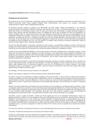 La Sucesión Presidencial en 1910. Francisco I. Madero



Presidencia de Comonfort

De acuerdo con la nueva Constitución, se procedió á elegir al Presidente de la República, recayendo el nombramiento en el
General Comonfort, quien había revelado notables dotes administrativas, que unidas á su energía y proverbial
magnanimidad, lo habían hecho verdaderamente popular.

El General Comonfort empezó á gobernar con dificultades de todas clases, debido principalmente á los continuos
pronunciamientos del elemento netamente militarista, que asociado con el clero y el partido conservador, sólo quería el
poder para saciar sus ambiciones, pues si bien es cierto que cuando esos afortunados y audaces generales llegaron al
poder, dieron algunos decretos favorables al clero, en realidad fué más lo que le quitaron en forma de empréstitos. En
cuanto á piedad, salvo su concurrencia oficial á las más suntuosas ceremonias del culto, poco se preocupaban por los
verdaderos intereses de la religión, cuando no se mofaban de ella; por más partidario del clero que fuera Márquez, nunca
podremos convencernos que fué un verdadero creyente; así como los demás generales, quienes aunque no tan feroces
como éste, no demostraban tener muchos escrúpulos religiosos en ninguno de sus actos, como lo demuestra principalmente
la facilidad con que se afiliaban ya á uno, ya á otro partido, Su espada, salvo rarísimas y honrosas excepciones, estaba al
servicio de quien pagara mejor y ofreciera más galones.

En vista de tales dificultades, el Congreso, obrando con gran cordura y con patriótica prudencia, invistió á Comonfort de
poderes omnímodos, para que pudiera combatir eficazmente á los revolucionarios, y con la unidad de mando, tan necesaria
cuando las naciones pasan por sus grandes crisis, pudiera remediar la situación y restablecer el orden.

A pesar de esta noble Golpe de Estado, conducta del Congreso, Comonfort, obedeciendo á inexplicable sugestión, él que
había sido tan leal para cumplir lo pactado en el Plan de Ayutla y que había dado tantas pruebas de patriotismo, de
prudencia y de rectitud, se resolvió á dar el funesto golpe de Estado para investirse con el poder dictatorial y convocar á otro
Congreso Constituyente, porque le parecía que la Constitución, que él mismo había jurado cumplir y hacer cumplir, no
llenaba las aspiraciones nacionales.

En presencia de estos hechos, se encuentra el historiador abrumado, aterrado, no acierta á explicarse cómo un hombre tan
recto y noble haya cometido una falta tan imperdonable; un hombre tan apegado á la ley, la haya roto en sus manos; y por
último, quien respetó como un ofrecimiento sagrado el que hizo en la efusiones de la victoria, diciendo: "los heridos
pertenecen á Dios, yo los perdono," no se acordara, antes de romper la Constitución, que hacía dos meses había jurado
solemnemente cumplirla y hacerla cumplir.

Sin embargo, el hecho existe y hay que buscarle una explicación.

Esta es muy sencilla, si seguirnos el hilo de la idea que hemos venido desarrollando.

Comonfort, á pesar de sus brillantes y notables cualidades, era ante todo militar, y mal se aviene un militar acostumbrado ó
mandar sus ejércitos, con que se le haga ninguna observación; á tener un Congreso á quien consultar en todos sus actos. El
acostumbrado á mandar, no puede obedecer, y menos un militar que, como él, había conquistado tan frecuentemente las
palmas de la victoria, no podía verse subordinado á una asamblea de particulares, de hombres que no sabían ni manejar el
sable.

Además, Comonfort había sido el principal motor de la revolución contra la dictadura; á él debía la patria su libertad, y tenía
que pagarle caramente sus servicios. Un año de Dictadura que había ejercido legalmente, lo había encariñado con el poder;
ya no podía tolerar congresos que estuvieran sobre él. Quien había libertado á la patria de las garras de la Dictadura y que
en cien combates había derrotado á los enemigos del orden, tenía más derecho á gobernar, que esa Asamblea de
demagogos que nada habían hecho, sino apresurarse á disfrutar de las victorias obtenidas con su espada.

Comonfort, al dar su golpe de Estado, "cambió sus títulos legales por los de un miserable revolucionario," según sus
palabras textuales La razón en que se apoyaba, fué que no podía gobernar con la Constitución; pero los hechos vinieron á
demostrar cuan grande era su error, puesto que mientras gobernó constitucionalmente, su administración gozó de tal
prestigio y estuvo apoyado de un modo tan unánime por la nación, que su gobierno parecía inconmovible, é indudablemente
si no hubiera cometido falta tan trascendental, se habría ahorrado la patria muchos ríos de sangre y más pronto hubiéramos
recobrado la paz, y con ella, el progreso en todos los ramos. Por lo menos, tal es la opinión de la mayoría de nuestros
historiadores.

Son raros los casos que nos presenta la historia, en que á las faltas sigan tan de cerca sus funestas consecuencias.

Comonfort, Presidente Constitucional, tenía el apoyo de la Nación entera.

Comonfort, revolucionario, ocho días después de su golpe de Estado no contaba ni con la ayuda de quienes lo indujeron á
cometer falta tan grande; las fuerzas que se pronunciaron á su favor, fueron las primeras en volverse contra él, y tuvo que
Biblioteca del Político.                                                                        INEP AC
 