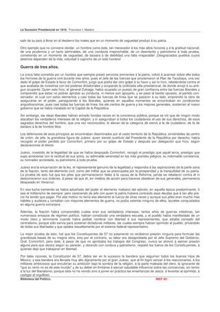 La Sucesión Presidencial en 1910. Francisco I. Madero


salir de su país á llorar en el destierro los males que en un momento de ceguedad produjo á su patria.

Otro ejemplo que no conviene olvidar: un hombre como éste, tan merecedor á los más altos honores y á la gratitud nacional;
de una prudencia y un tacto admirables, de una conducta irreprochable, de un desinterés y patriotismo á toda prueba,
cometiendo en un momento de ceguedad, de laceara ó de debilidad una falta irreparable! ¡Desgraciados pueblos cuyos
destinos dependen de la vida, voluntad ó capricho de un solo hombre!

Guerra de tres años.
La única falta cometida por un hombre que siempre prestó servicios eminentes á la patria, volvió á acarrear sobre ella todos
los horrores de la guerra civil durante tres años, pues el Jefe de las fuerzas que proclamaron el Plan de Tacubaya, una vez
dado el golpe de Estado á favor de Comonfort, juzgó que podía dar otro golpe á su favor y así lo hizo, rebelándose contra el
que acababa de investirse con los poderes dictatoriales y ocupando la codiciada silla presidencial, de donde arrojó á su anti-
guo ocupante. Quien esto hizo, el general Zuloaga, había ocupado un puesto de gran confianza entre las fuerzas liberales y
comprendió que éstas no podían aprobar su conducta, ni menos aún apoyarlo, y se pasó al bando opuesto, al partido con-
servador, el cual con estos elementos y casi todas las fuerzas de línea que se pasaron á su lado, emprendió la obra de
asegurarse en el poder, persiguiendo á los liberales, quienes en aquellos momentos se encontraban en condiciones
angustiosísimas, pues casi todas las fuerzas de línea, los ele cientos de guerra y los mejores generales, sostenían al nuevo
gobierno que se había instalado en la Capital de la República.

Sin embargo, las ideas liberales habían echado hondas raíces en la conciencia pública, porque se vió que de ningún modo
atacaban los verdaderos intereses de la religión, y sí aseguraban á todos los ciudadanos el uso de sus derechos, de esos
sagrados derechos del hombre, que una vez reconocidos, lo elevan de la categoría de siervo á la de ciudadano; de la de
esclavo á la de hombre libre.

Los defensores de esos principios se encontraban diseminados por el vasto territorio de la República, sirviéndoles de centro
de unión, de jefe, la grandiosa figura de Juárez, quien siendo sustituto del Presidente de la República por derecho, había
recogido el poder perdido por Comonfort, primero por su golpe de Estado y después por delegación que hizo, según
declaraciones al efecto.

Juárez, investido de la legalidad de que se había despojado Comonfort, recogió el prestigio que aquél tenía, prestigio que
supo acrecentar con la rectitud de sus actos, su admirable serenidad en los más grandes peligros, su indomable constancia,
su honradez acrisolada, su patriotismo á toda prueba.

Juárez era la encarnación de la ley, el representante genuino de la legalidad y respondía á las aspiraciones de la parte sana
de la Nación, tanto del elemento civil, como del militar que se preocupaba por la prosperidad y la tranquilidad de su patria.
La prueba de esto fué que los jefes que permanecieron fieles á la causa de la Reforma, jamás se rebelaron contra él ni
desconocieron sus órdenes, á pesar de que él, sin medios de acción para hacerse obedecer de sus generales, permanecía
bloqueado en Veracruz.

En esa lucha tremenda se había adueñado del poder el elemento malsano del ejército, en aquella época predominante, ó
sea el militarismo de siempre; pero careciendo de jefe con quien la patria hubiera contraído esas deudas que á tan alto pre-
cio ha tenido que pagar. Por ese motivo no tenía ese elemento la fuerza de otras veces y aunque sus jefes eran mucho más
hábiles y audaces y contaban con mayores elementos de guerra, no podía ostentar ninguno de ellos, laureles conquistados
en alguna guerra extranjera.

Además, la Nación había comprendido cuales eran sus verdaderos intereses; tantos años de guerras intestinas, tan
numerosos ensayos de régimen político, habían constituido una verdadera escuela, y el pueblo había manifestado de un
modo claro y terminante cuando había podido nombrar con libertad á sus representantes, que estaba cansado del
centralismo, porque sólo servía para sostener dictaduras militares, las cuales siempre habían oprimido al pueblo, privándolo
de todas sus libertades y que optaba resueltamente por el sistema federal representativo.

La mejor prueba de ésto, fué que los Constituyentes de 57 no solamente no recibieron presión ninguna para formular las
grandiosas bases de su magna obra, sino por el contrario, su labor era desaprobada por el Jefe Supremo del Gobierno,
Gral. Comonfort; pero éste, á pesar de que no aprobaba los trabajos del Congreso, nunca se atrevió á ejercer presión
alguna para que obrara según su parecer, y obrando con cordura y patriotismo, respetó los fueros de los Constituyentes, á
quienes dejó que trabajaran en libertad.

Por tales razones, la Constitución de 57, debía ser en lo sucesivo la bandera que seguirían todos los buenos hijos de
México, y esa bandera era llevada muy alto dignamente por el gran Juárez, que al fin logró vencer á los reaccionarios, á los
militares ambiciosos que encubrían su ambición bajo la sombra de la religión, á la parte maleada del clero, la ignorante de
"que su reino no es de este mundo" y de su deber en limitarse á ejercer saludable influencia sobre las conciencias, sin temor
á la luz del liberalismo, porque éste no ha venido sino á poner en práctica las enseñanzas de Jesús: á levantar al oprimido, á
castigar al orgulloso.
Biblioteca del Político.                                                                       INEP AC
 