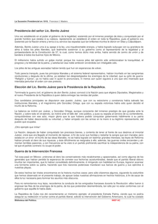La Sucesión Presidencial en 1910. Francisco I. Madero



Presidencia del señor Lic. Benito Juárez
Una vez establecido en el poder el gobierno de la legalidad, sostenido por el inmenso prestigio de ésta y conquistado por el
grande hombre que estaba á su cabeza, rápidamente se estableció el orden en toda la República, pues el gobierno era
sostenido por la Nación entera y tenía á su servicio las espadas que tan brillantes triunfos le dieron en Silao y Calpulálpam.

Además, Benito Juárez unía á su apego á la ley, una inquebrantable energía, y había logrado subyugar con su grandeza de
alma á todos los jefes liberales, que lealmente sostenían á su gobierno como al representante de la legalidad y al
portaestandarte de la Constitución de 57, lo cual, como hemos dicho más arriba, había servido de centro de unión y de
bandera á todos los buenos hijos de México.

El militarismo había sufrido un golpe mortal, porque los nuevos jefes del ejército sólo ambicionaban la tranquilidad, el
progreso y la felicidad de la patria, y satisfacían esa noble ambición sirviéndola con infatigable celo.

Los jefes de las antiguas asonadas habían tenido que huir sin esperanzas de volver.

Todo parecía tranquilo, pues los principios liberales y el sistema federal representativo, habían triunfado en las sangrientas
revoluciones y después de la última, ya estaban tan desprestigiados los enemigos de la Libertad, que su grito de guerra:
"Religión y fueros", ya no había casi ni quien lo pronunciara, ni menos aún quien siguiera á uno que otro insensato que
intentaba perturbar el orden con ese pretexto.

Elección del Lic. Benito Juárez para la Presidencia de la República.
Terminada la guerra civil, el gobierno de don Benito Juárez convocó á la Nación para que eligiera Diputados, Magistrados y
el nuevo Presidente de la República á quien debía entregar las riendas del poder.

Dos candidatos principales se disputaron ese puesto: Juárez, que con su estoicismo y constancia había salvado las
instituciones liberales, y el magnánimo jefe González Ortega, que con su espada victoriosa había sido quien decidió el
triunfo de la Reforma.

La balanza se inclinó por Juárez, y González Ortega, aunque consciente del inmenso prestigio de que gozaba ante la
Nación, y sobre todo en el ejército, se inclinó ante el fallo del voto público, y puso su espada al servicio de su contendiente,
conquistándose con ese acto, mayor gloria que la que hubiera podido conquistar gobernando hábilmente á su patria
después de haber desconocido su voluntad, y haber arrojado con las armas en la mano á su legítimo representante, del
puesto que ocupaba.

¡Otro ejemplo que imitar!

La Nación, después de haber conquistado tan preciosos bienes, y contenta de tener al frente de sus destinos al inmortal
Juárez, creía que era llegado el momento de reposar, á fin de curar sus heridas y restañar la sangre que aún manaba; pero
estaba en un error: el triunfo de las ideas liberales. no se había logrado sin lastimar grandes intereses; las leyes de Reforma
habían privado al clero de sus riquezas, y éste difícilmente se resignaba á ello; además, las guerras civiles encienden y ali-
mentan terribles pasiones, y con frecuencia se ha visto á un partido prefiriendo sacrificar la independencia de su patria, con
tal que el partido contrario no ocupe el poder.

Guerra de la Intervención Francesa
Tal cosa pasó en México: uniéronse al clero los conservadores más recalcitrantes y apasionados, así como algunos de los
generales que habían perdido la esperanza de cometer sus fechorías acostumbradas, desde que el partido liberal obtuvo
triunfos tan importantes, que lo habían consolidado definitivamente, é intrigando con habilidad en Europa, lograron acarrear
una tormenta sobre su patria, haciendo que tres naciones poderosas mandaran sus barcos de guerra y sus ejércitos á
nuestras playas.

De estos hechos tan tristes encontramos en la historia muchos casos: pero sólo citaremos algunos, siguiendo la costumbre
que hemos observado en el presente trabajo, de apoyar todas nuestras afirmaciones en hechos históricos, á fin de sacar de
ellos la luz necesaria para iluminar los asuntos más obscuros.

Para no remontarnos muy lejos, recordemos la conducta de los emigrados franceses durante la Revolución: ellos fueron á
engrosar las filas de los enemigos de la patria, de los que pretendían desmembrarla, tan sólo por no estar conformes con el
gobierno que aquélla le había dado.

La República de Cuba nos dió recientemente un tristísimo ejemplo: el presidente Estrada Palma, viendo que no podría
asegurar su reelección ni luchar contra el partido liberal, solicitó la intervención del Gobierno Americano, la cual ha costado
Biblioteca del Político.                                                                        INEP AC
 
