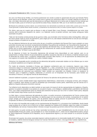 La Sucesión Presidencial en 1910. Francisco I. Madero


tan caro á la Perla de las Antillas. Los hechos posteriores han venido á probar lo apasionado del juicio que Estrada Palma
tenía acerca de los liberales, puesto que á éstos será á quienes los americanos dejen en el poder después de evacuar la
isla, y de haber intervenido para que las elecciones se verifiquen libremente (á lo menos esto se deduce de las noticias que
nos trae el cable, pues en la fecha en que escribirnos estas líneas, Octubre de 1908, aun no se resolvía la cuestión). (I)

(I) Después de publicada la primera edición, los acontecimientos han demostrado la exactitud de nuestro dicho, puesto que en las elec-
ciones generales, el partido liberal resultó triunfante. y al abandonar los americanos la Isla, es á ellos á quienes dejaron en el poder.

Por último, para que en nuestro país se llevara á cabo el tratado Mac—Lane Ocampo, indudablemente que entre otras
razones obró el profundo despecho de Juárez y su Gabinete contra el partido contrario, que tantas amarguras había
acarreado á la patria.

Tales son las funestas consecuencias de las guerras civiles, que encienden entre hermanos odios inextinguibles, odios que
les hacen perder hasta la noción de patriotismo, pues ciegos por la ira, sólo desean ardientemente la ruina de sus enemigos,
aunque arrastren á la patria en su caída.

Por eso debemos felicitarnos de que treinta años de paz y la política conciliadora del General Díaz hayan acabado con esos
profundos rencores que nos tenían constantemente divididos. Esa política de conciliación, tan frecuentemente vituperada, la
juzgamos como uno de los timbres de gloria más legítimos del General Díaz, lo cual declararnos con satisfacción, para
probar que no somos apasionados, y que siguiendo las indicaciones de nuestro escaso criterio y de nuestra amplia buena
fe, procuramos dar "al César lo que es del César",

Ha de dispensar el lector tan frecuentes digresiones del principal tema desarrollado en este capítulo; pero no es
propiamente un trabajo histórico el que presentamos al público; buscamos más bien en la historia el material necesario para
el desarrollo de nuestra tesis, y juzgamos indispensable comentar tales hechos, á fin de aprovechar las deducciones que
nos sugieran en la parte más importante de nuestro modesto trabajo.

Volvamos á la vituperable acción cometida por los elementos del partido conservador aliados con los militares que no veían
su ambición satisfecha con el régimen dominante

Por medio de emisarios mandados á Europa, que trabajaron sordamente pero con constancia, lograron esos malos
mexicanos seducir la aventurera imaginación de Napoleón II1, y éste, enmascaran do sus propósitos de establecer una
monarquía en México, invitó á Inglaterra, España y Estados Unidos de América, para unirse, con el fin de ha cer á México
las reclamaciones por perjuicios que pretendían haber recibido sus nacionales Los Estados Unidos no aceptaron la
invitación, pero sí Inglaterra y España, celebrando un convenio con el Emperador de los franceses, para mandar sus
escuadras á Veracruz, con algunas fuerzas de desembarque.

Llevaron adelante lo pactado, y ocuparon el puerto de Veracruz los ejércitos de las potencias unidas.

El gobierno de Juárez entabló desde luego negociaciones diplomáticas y observando un lenguaje correcto, pero enérgico,
digno y prudente, logró disolver en parte la tempestad que amenazaba nuestra patria, obteniendo que las fuerzas de In-
glaterra y España evacuaran el territorio nacional.

Tan brillante triunfo diplomático se debió también en gran parte á la buena fe de los representantes de Inglaterra y España,
quienes no quisieron precipitar á sus países en una guerra injusta, y á la hidalguía, caballerosidad y patriotismo del General
Prim, cuyo noble comportamiento tanto ha influido para estrechar los lazos que nos unían á nuestra madre patria, después
de haber estado largo tiempo á punto de romperse.

La hábil, digna y sincera diplomacia del gabinete de Juárez, no podía convencer al representante de Francia, porque traía
instrucciones terminantes, aunque reservadas, en abierta pugna con los convenios de Londres, consistentes en no admitir
ningún arreglo con el gobierno de Juárez, sino de penetrar hasta la Capital, procurar la pacificación del país y coronar
Emperador de México al Archiduque Maximiliano, de la casa reinante de Austria.

Por tal motivo fué imposible todo arreglo con los representantes de Napoleón III, y principiaron las hostilidades, dando desde
luego pruebas de su mala fe con el hecho de no haber respetado los tratados de la Soledad, según los cuales, al romperse
las hostilidades, las fuerzas invasoras debían retirarse á ocupar los puestos que tenían antes de firmar dichos tratados.

En esta guerra, la suerte corrida por las armas nacionales fué diversa, y lo que indudablemente nos dió el triunfo, fué la
inquebrantable firmeza de Juárez, que tremolaba en su mano la bandera de 57, unida á la de independencia patria, porque
él, electo legalmente Presidente de la República, era su representante legítimo y con este carácter lo re conocían los jefes
militares.

Al principio de la guerra, las armas nacionales lograron cubrirse de gloria en la memorable batalla del 5 de Mayo, en la cual
el modesto y valiente General Zaragoza rechazó con fuerzas inferiores en número, á las aguerridas huestes napoleónicas.
Biblioteca del Político.                                                                               INEP AC
 