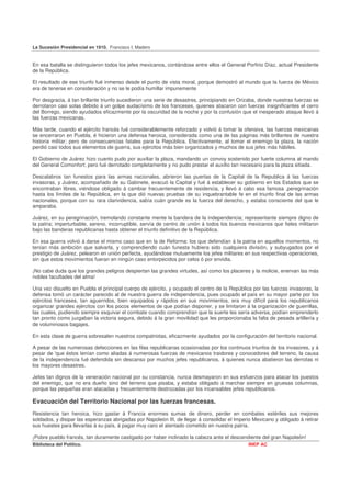 La Sucesión Presidencial en 1910. Francisco I. Madero


En esa batalla se distinguieron todos los jefes mexicanos, contándose entre ellos el General Porfirio Díaz, actual Presidente
de la República.

El resultado de ese triunfo fué inmenso desde el punto de vista moral, porque demostró al mundo que la fuerza de México
era de tenerse en consideración y no se le podía humillar impunemente

Por desgracia, á tan brillante triunfo sucedieron una serie de desastres, principiando en Orizaba, donde nuestras fuerzas se
derrotaron casi solas debido á un golpe audacísimo de los franceses, quienes atacaron con fuerzas insignificantes el cerro
del Borrego, siendo ayudados eficazmente por la oscuridad de la noche y por la confusión que el inesperado ataque llevó á
las fuerzas mexicanas.

Más tarde, cuando el ejército francés fué considerablemente reforzado y volvió á tomar la ofensiva, las fuerzas mexicanas
se encerraron en Puebla, é hicieron una defensa heroica, considerada como una de las páginas más brillantes de nuestra
historia militar; pero de consecuencias fatales para la República. Efectivamente, al tomar el enemigo la plaza, la nación
perdió casi todos sus elementos de guerra, sus ejércitos más bien organizados y muchos de sus jefes más hábiles.

El Gobierno de Juárez hizo cuanto pudo por auxiliar la plaza, mandando un convoy sostenido por fuerte columna al mando
del General Comonfort; pero fué derrotado completamente y no pudo prestar el auxilio tan necesario para la plaza sitiada.

Descalabros tan funestos para las armas nacionales, abrieron las puertas de la Capital de la Republica á las fuerzas
invasoras, y Juárez, acompañado de su Gabinete, evacuó la Capital y fué á establecer su gobierno en los Estados que se
encontraban libres, viéndose obligado á cambiar frecuentemente de residencia, y llevó á cabo esa famosa ,peregrinación
hasta los límites de la República, en la que dió nuevas pruebas de su inquebrantable fe en el triunfo final de las armas
nacionales, porque con su rara clarividencia, sabía cuán grande es la fuerza del derecho, y estaba consciente del que le
amparaba.

Juárez, en su peregrinación, tremolando constante mente la bandera de la independencia; representante siempre digno de
la patria; imperturbable, sereno, incorruptible, servía de centro de unión á todos los buenos mexicanos que fieles militaron
bajo las banderas republicanas hasta obtener el triunfo definitivo de la República.

En esa guerra volvió á darse el mismo caso que en la de Reforma: los que defendían á la patria en aquellos momentos, no
tenían más ambición que salvarla, y comprendiendo cuán funesta hubiera sido cualquiera división, y subyugados por el
prestigio de Juárez, pelearon en unión perfecta, ayudándose mutuamente los jefes militares en sus respectivas operaciones,
sin que estos movimientos fueran en ningún caso entorpecidos por celos ó por envidia.

¡No cabe duda que los grandes peligros despiertan las grandes virtudes, así como los placeres y la molicie, enervan las más
nobles facultades del alma!

Una vez disuelto en Puebla el principal cuerpo de ejército, y ocupado el centro de la República por las fuerzas invasoras, la
defensa tomó un carácter parecido al de nuestra guerra de independencia, pues ocupado el país en su mayor parte por los
ejércitos franceses, tan aguerridos, bien equipados y rápidos en sus movimientos, era muy difícil para los republicanos
organizar grandes ejércitos con los pocos elementos de que podían disponer, y se limitaron á la organización de guerrillas,
las cuales, pudiendo siempre esquivar el combate cuando comprendían que la suerte les sería adversa, podían emprenderlo
tan pronto como juzgaban la victoria segura, debido á la gran movilidad que les proporcionaba la falta de pesada artillería y
de voluminosos bagajes.

En esta clase de guerra sobresalen nuestros compatriotas, eficazmente ayudados por la configuración del territorio nacional.

A pesar de las numerosas defecciones en las filas republicanas ocasionadas por los continuos triunfos de los invasores, y á
pesar de 'que éstos tenían como aliadas á numerosas fuerzas de mexicanos traidores y conocedores del terreno, la causa
de la independencia fué defendida sin descanso por muchos jefes republicanos, á quienes nunca abatieron las derrotas ni
los mayores desastres.

Jefes tan dignos de la veneración nacional por su constancia, nunca desmayaron en sus esfuerzos para atacar los puestos
del enemigo, que no era dueño sino del terreno que pisaba, y estaba obligado á marchar siempre en gruesas columnas,
porque las pequeñas eran atacadas y frecuentemente destrozadas por los incansables jefes republicanos.

Evacuación del Territorio Nacional por las fuerzas francesas.
Resistencia tan heroica, hizo gastar á Francia enormes sumas de dinero, perder en combates estériles sus mejores
soldados, y disipar las esperanzas abrigadas por Napoleón III, de llegar á consolidar el Imperio Mexicano y obligado á retirar
sus huestes para llevarlas á su país, á pagar muy caro el atentado cometido en nuestra patria.

¡Pobre pueblo francés, tan duramente castigado por haber inclinado la cabeza ante el descendiente del gran Napoleón!
Biblioteca del Político.                                                                       INEP AC
 